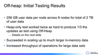 Off-heap: Initial Testing Results
• 256 GB user data per node across 8 nodes for total of 2 TB
of user data
• Heap-only test worked twice as hard to produce 1/3 the
updates as test using Off-Heap
– Details on the next slide
• Succeeded in scaling up to much larger in-memory data
• Increased throughput of operations for large data sets
 
