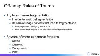 Off-heap Rules of Thumb
• Try to minimize fragmentation
– In order to avoid defragmentation
– Beware of usage patterns that lead to fragmentation
▪ Many updates of varying value size
▪ Use cases that require a lot of serialization/deserialization
• Beware of more expensive features
– Deltas
– Querying
– Compression
– PDX
 
