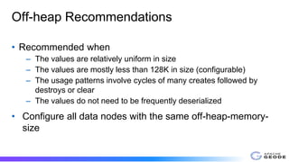 Off-heap Recommendations
• Recommended when
– The values are relatively uniform in size
– The values are mostly less than 128K in size (configurable)
– The usage patterns involve cycles of many creates followed by
destroys or clear
– The values do not need to be frequently deserialized
• Configure all data nodes with the same off-heap-memory-
size
 