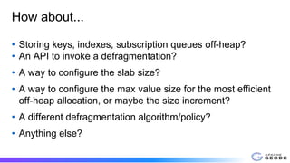 How about...
• Storing keys, indexes, subscription queues off-heap?
• An API to invoke a defragmentation?
• A way to configure the slab size?
• A way to configure the max value size for the most efficient
off-heap allocation, or maybe the size increment?
• A different defragmentation algorithm/policy?
• Anything else?
 