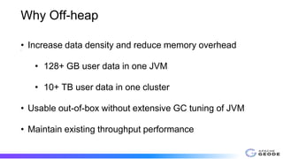Why Off-heap
•
• Increase data density and reduce memory overhead
• 128+ GB user data in one JVM
• 10+ TB user data in one cluster
• Usable out-of-box without extensive GC tuning of JVM
• Maintain existing throughput performance
 