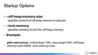 Startup Options
• --off-heap-memory-size
specifies amount of off-heap memory to allocate
• --lock-memory
specifies whether to lock the off-heap memory
• Example:
gfsh start server –initial-heap=10G –max-heap=10G –off-heap-
memory-size=200G –lock-memory=true
 