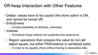 Off-heap Interaction with Other Features
• Deltas: values have to be copied (the clone option is ON,
and cannot be turned off)
• EntryEvents
– Limited availability of oldValue, newValue
• Indexes
– Functional range indexes not supported (too expensive)
• Region operations that compare the value do not call
object equals, but either PDXInstance or serialized bytes
– In order to do equality check without having to deserialize data
 