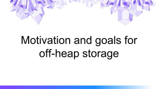 Motivation and goals for
off-heap storage
 