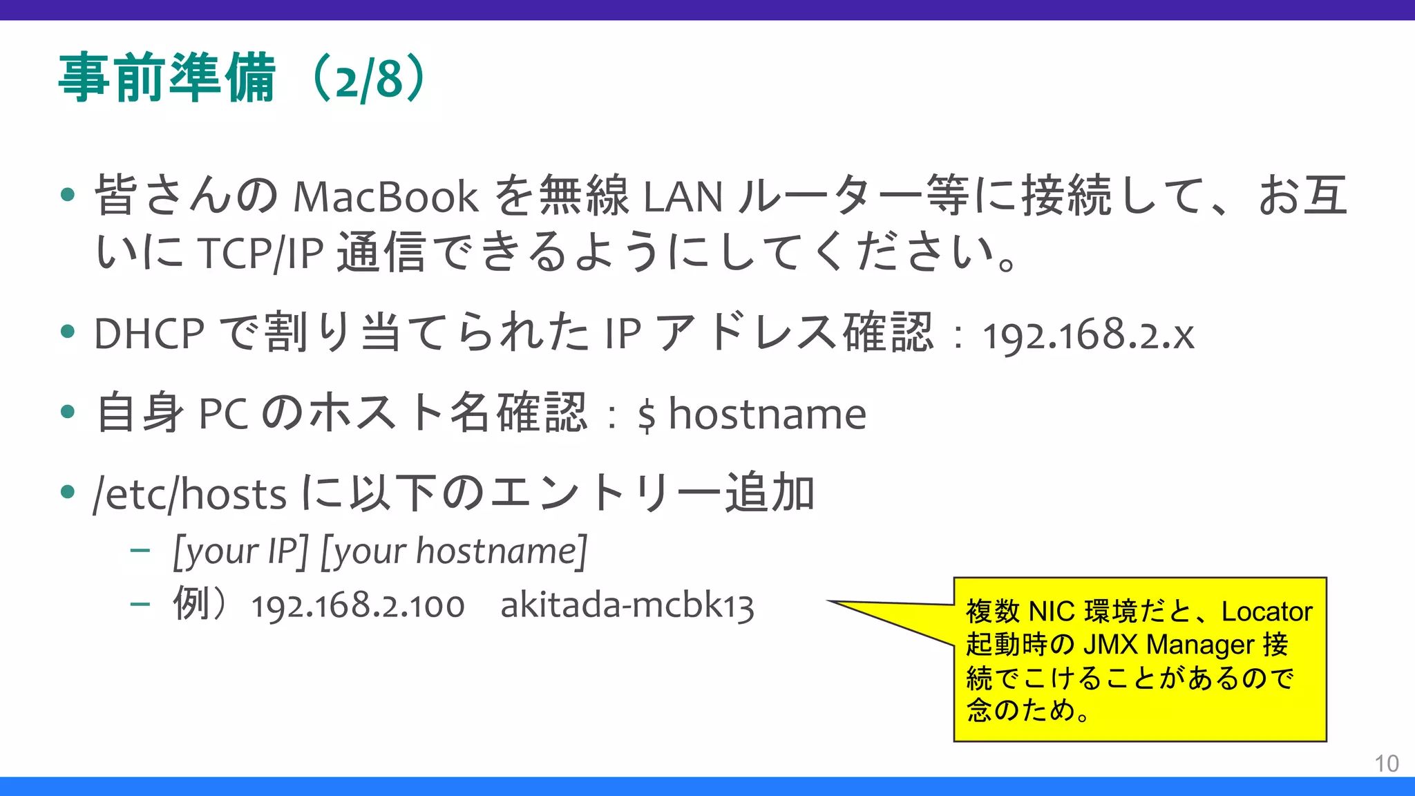 事前準備（2/8）
 皆さんの MacBook を無線 LAN ルーター等に接続して、お互
いに TCP/IP 通信できるようにしてください。
 DHCP で割り当てられた IP アドレス確認：192.168.2.x
 自身 PC のホスト名確認：$ hostname
 /etc/hosts に以下のエントリー追加
– [your IP] [your hostname]
– 例）192.168.2.100 akitada-mcbk13
10
複数 NIC 環境だと、Locator
起動時の JMX Manager 接
続でこけることがあるので
念のため。
 