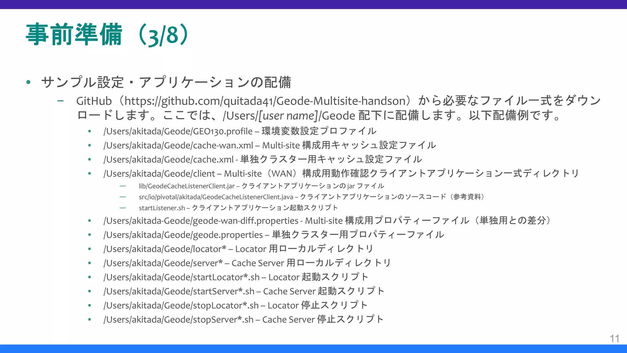 事前準備（3/8）
 サンプル設定・アプリケーションの配備
– GitHub（https://github.com/quitada41/Geode-Multisite-handson）から必要なファイル一式をダウン
ロードします。ここでは、/Users/[user name]/Geode 配下に配備します。以下配備例です。
▪ /Users/akitada/Geode/GEO130.profile – 環境変数設定プロファイル
▪ /Users/akitada/Geode/cache-wan.xml – Multi-site 構成用キャッシュ設定ファイル
▪ /Users/akitada/Geode/cache.xml - 単独クラスター用キャッシュ設定ファイル
▪ /Users/akitada/Geode/client – Multi-site（WAN）構成用動作確認クライアントアプリケーション一式ディレクトリ
— lib/GeodeCacheListenerClient.jar – クライアントアプリケーションの jar ファイル
— src/io/pivotal/akitada/GeodeCacheListenerClient.java – クライアントアプリケーションのソースコード（参考資料）
— startListener.sh – クライアントアプリケーション起動スクリプト
▪ /Users/akitada-Geode/geode-wan-diff.properties - Multi-site 構成用プロパティーファイル（単独用との差分）
▪ /Users/akitada/Geode/geode.properties – 単独クラスター用プロパティーファイル
▪ /Users/akitada/Geode/locator* – Locator 用ローカルディレクトリ
▪ /Users/akitada/Geode/server* – Cache Server 用ローカルディレクトリ
▪ /Users/akitada/Geode/startLocator*.sh – Locator 起動スクリプト
▪ /Users/akitada/Geode/startServer*.sh – Cache Server 起動スクリプト
▪ /Users/akitada/Geode/stopLocator*.sh – Locator 停止スクリプト
▪ /Users/akitada/Geode/stopServer*.sh – Cache Server 停止スクリプト
11
 