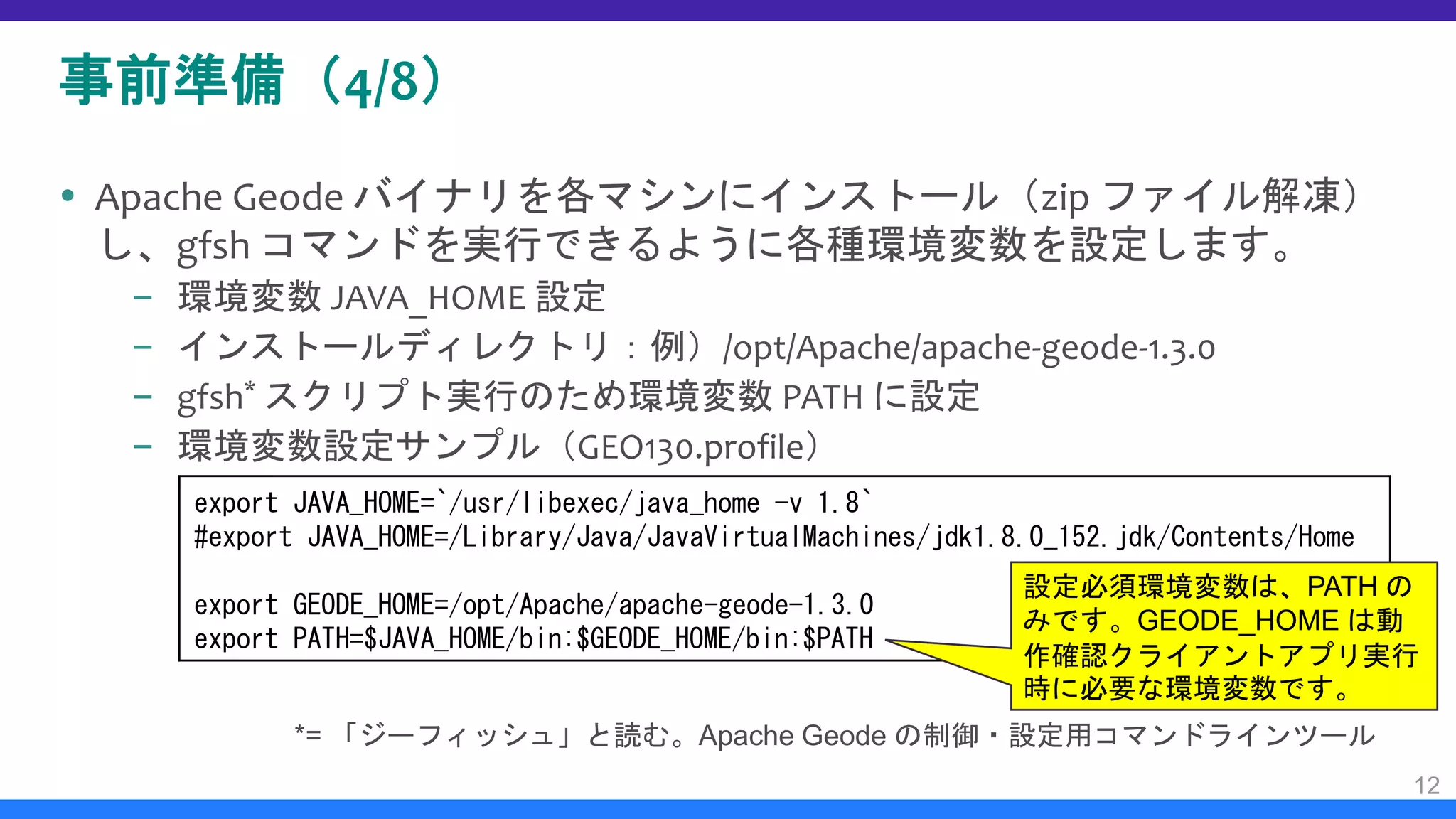 事前準備（4/8）
 Apache Geode バイナリを各マシンにインストール（zip ファイル解凍）
し、gfsh コマンドを実行できるように各種環境変数を設定します。
– 環境変数 JAVA_HOME 設定
– インストールディレクトリ：例）/opt/Apache/apache-geode-1.3.0
– gfsh* スクリプト実行のため環境変数 PATH に設定
– 環境変数設定サンプル（GEO130.profile）
12
export JAVA_HOME=`/usr/libexec/java_home -v 1.8`
#export JAVA_HOME=/Library/Java/JavaVirtualMachines/jdk1.8.0_152.jdk/Contents/Home
export GEODE_HOME=/opt/Apache/apache-geode-1.3.0
export PATH=$JAVA_HOME/bin:$GEODE_HOME/bin:$PATH
設定必須環境変数は、PATH の
みです。GEODE_HOME は動
作確認クライアントアプリ実行
時に必要な環境変数です。
*= 「ジーフィッシュ」と読む。Apache Geode の制御・設定用コマンドラインツール
 