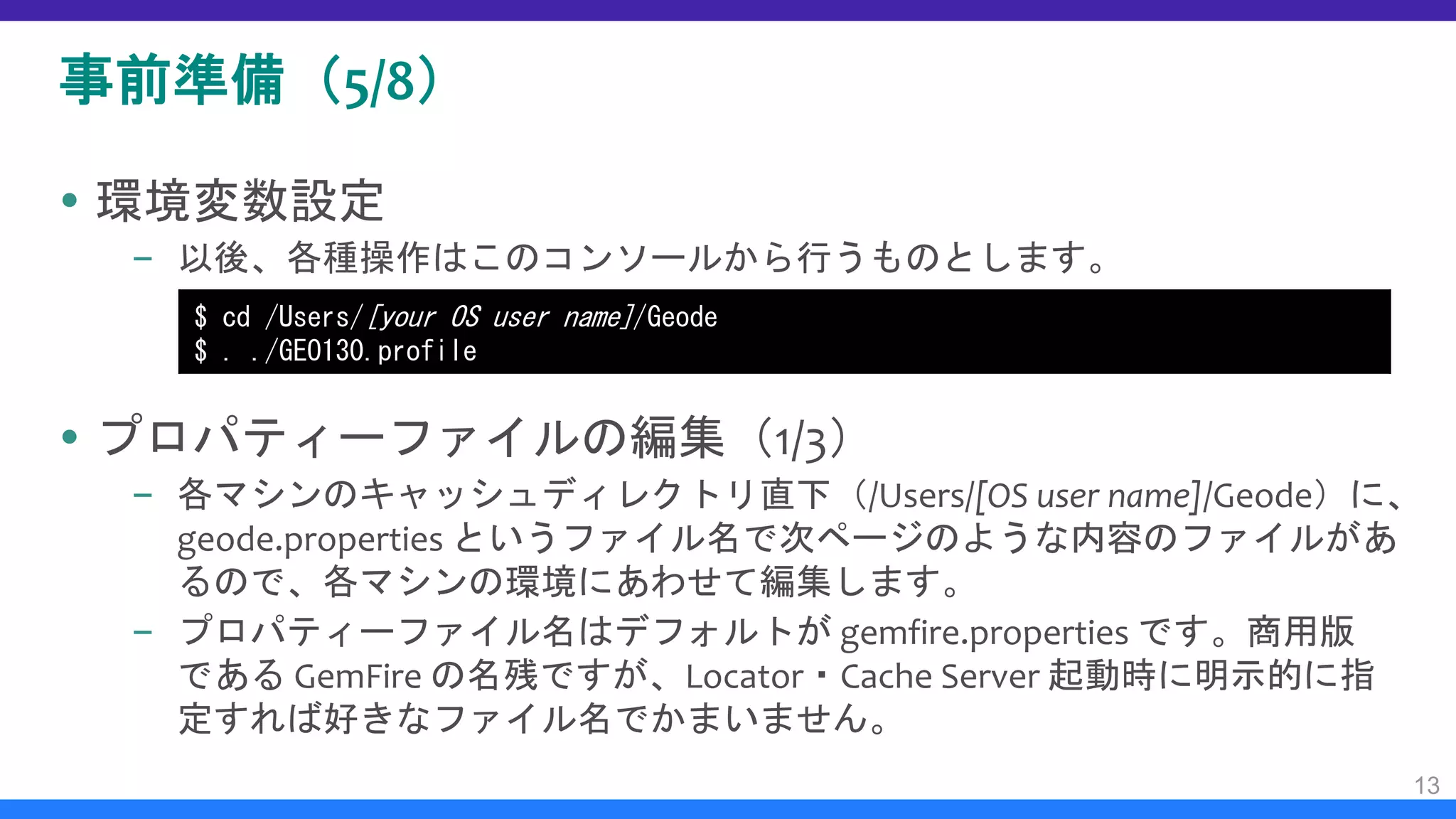事前準備（5/8）
 環境変数設定
– 以後、各種操作はこのコンソールから行うものとします。
 プロパティーファイルの編集（1/3）
– 各マシンのキャッシュディレクトリ直下（/Users/[OS user name]/Geode）に、
geode.properties というファイル名で次ページのような内容のファイルがあ
るので、各マシンの環境にあわせて編集します。
– プロパティーファイル名はデフォルトが gemfire.properties です。商用版
である GemFire の名残ですが、Locator・Cache Server 起動時に明示的に指
定すれば好きなファイル名でかまいません。
13
$ cd /Users/[your OS user name]/Geode
$ . ./GEO130.profile
 