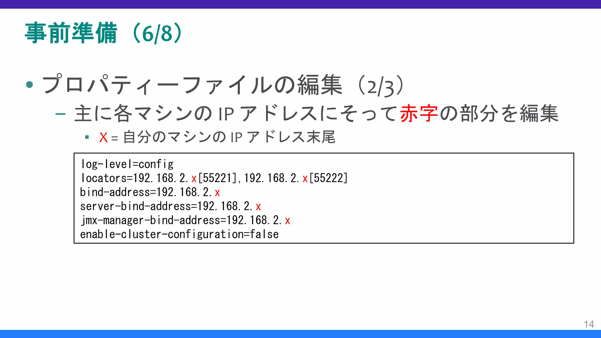 事前準備（6/8）
 プロパティーファイルの編集（2/3）
– 主に各マシンの IP アドレスにそって赤字の部分を編集
▪ X = 自分のマシンの IP アドレス末尾
14
log-level=config
locators=192.168.2.x[55221],192.168.2.x[55222]
bind-address=192.168.2.x
server-bind-address=192.168.2.x
jmx-manager-bind-address=192.168.2.x
enable-cluster-configuration=false
 
