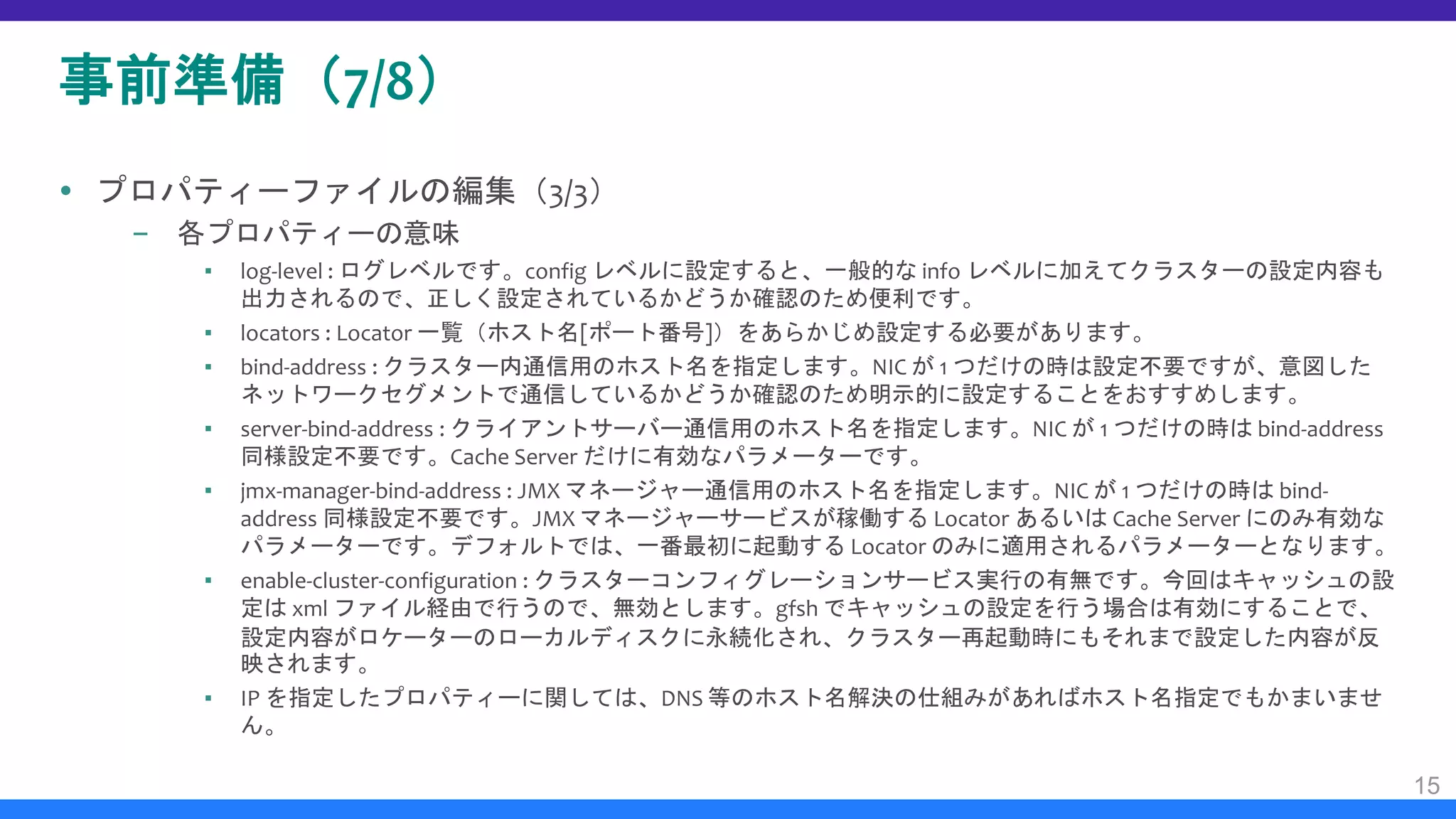 事前準備（7/8）
 プロパティーファイルの編集（3/3）
– 各プロパティーの意味
▪ log-level : ログレベルです。config レベルに設定すると、一般的な info レベルに加えてクラスターの設定内容も
出力されるので、正しく設定されているかどうか確認のため便利です。
▪ locators : Locator 一覧（ホスト名[ポート番号]）をあらかじめ設定する必要があります。
▪ bind-address : クラスター内通信用のホスト名を指定します。NIC が 1 つだけの時は設定不要ですが、意図した
ネットワークセグメントで通信しているかどうか確認のため明示的に設定することをおすすめします。
▪ server-bind-address : クライアントサーバー通信用のホスト名を指定します。NIC が 1 つだけの時は bind-address
同様設定不要です。Cache Server だけに有効なパラメーターです。
▪ jmx-manager-bind-address : JMX マネージャー通信用のホスト名を指定します。NIC が 1 つだけの時は bind-
address 同様設定不要です。JMX マネージャーサービスが稼働する Locator あるいは Cache Server にのみ有効な
パラメーターです。デフォルトでは、一番最初に起動する Locator のみに適用されるパラメーターとなります。
▪ enable-cluster-configuration : クラスターコンフィグレーションサービス実行の有無です。今回はキャッシュの設
定は xml ファイル経由で行うので、無効とします。gfsh でキャッシュの設定を行う場合は有効にすることで、
設定内容がロケーターのローカルディスクに永続化され、クラスター再起動時にもそれまで設定した内容が反
映されます。
▪ IP を指定したプロパティーに関しては、DNS 等のホスト名解決の仕組みがあればホスト名指定でもかまいませ
ん。
15
 