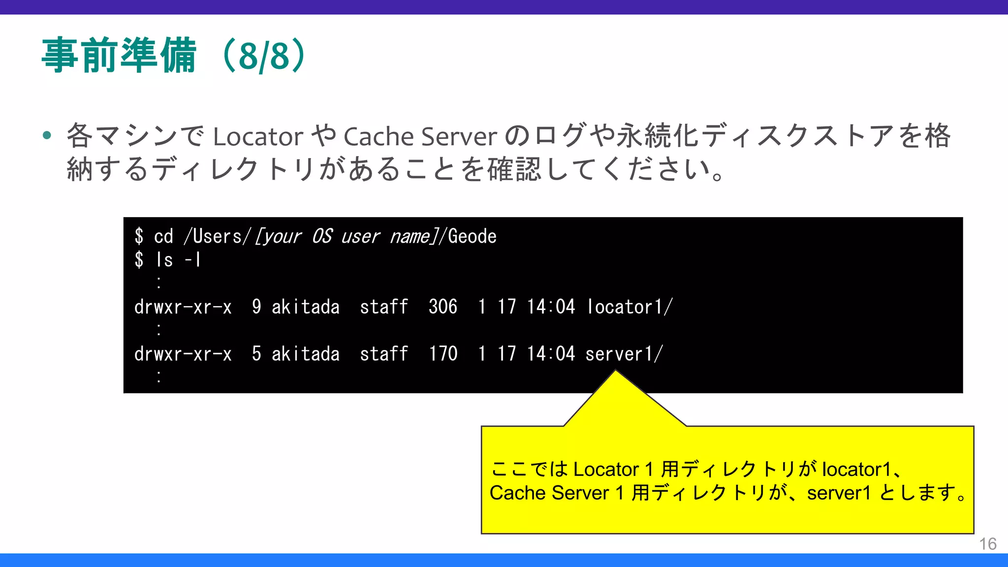 事前準備（8/8）
 各マシンで Locator や Cache Server のログや永続化ディスクストアを格
納するディレクトリがあることを確認してください。
16
$ cd /Users/[your OS user name]/Geode
$ ls –l
:
drwxr-xr-x 9 akitada staff 306 1 17 14:04 locator1/
:
drwxr-xr-x 5 akitada staff 170 1 17 14:04 server1/
:
ここでは Locator 1 用ディレクトリが locator1、
Cache Server 1 用ディレクトリが、server1 とします。
 