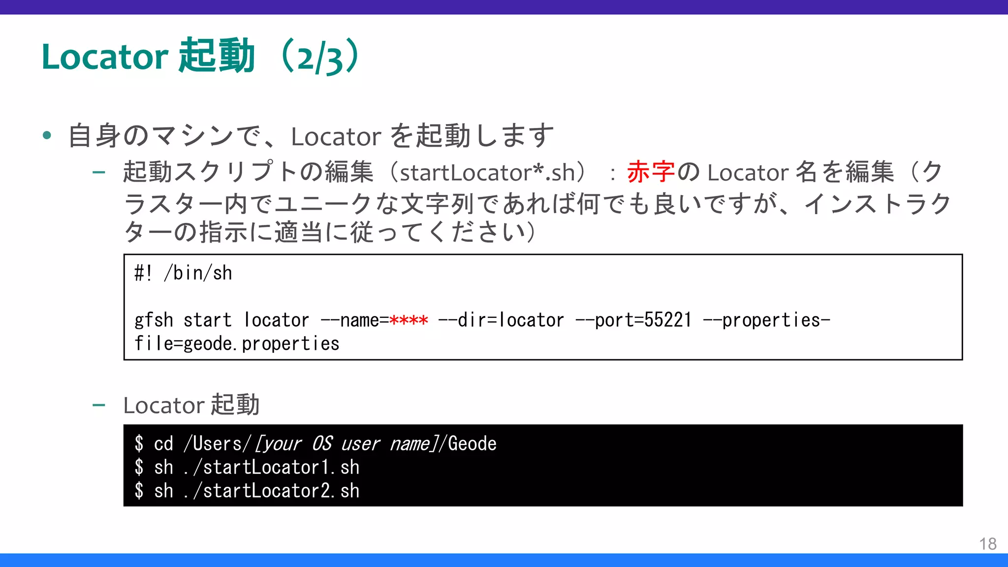 Locator 起動（2/3）
 自身のマシンで、Locator を起動します
– 起動スクリプトの編集（startLocator*.sh）：赤字の Locator 名を編集（ク
ラスター内でユニークな文字列であれば何でも良いですが、インストラク
ターの指示に適当に従ってください）
– Locator 起動
18
$ cd /Users/[your OS user name]/Geode
$ sh ./startLocator1.sh
$ sh ./startLocator2.sh
#! /bin/sh
gfsh start locator --name=**** --dir=locator --port=55221 --properties-
file=geode.properties
 