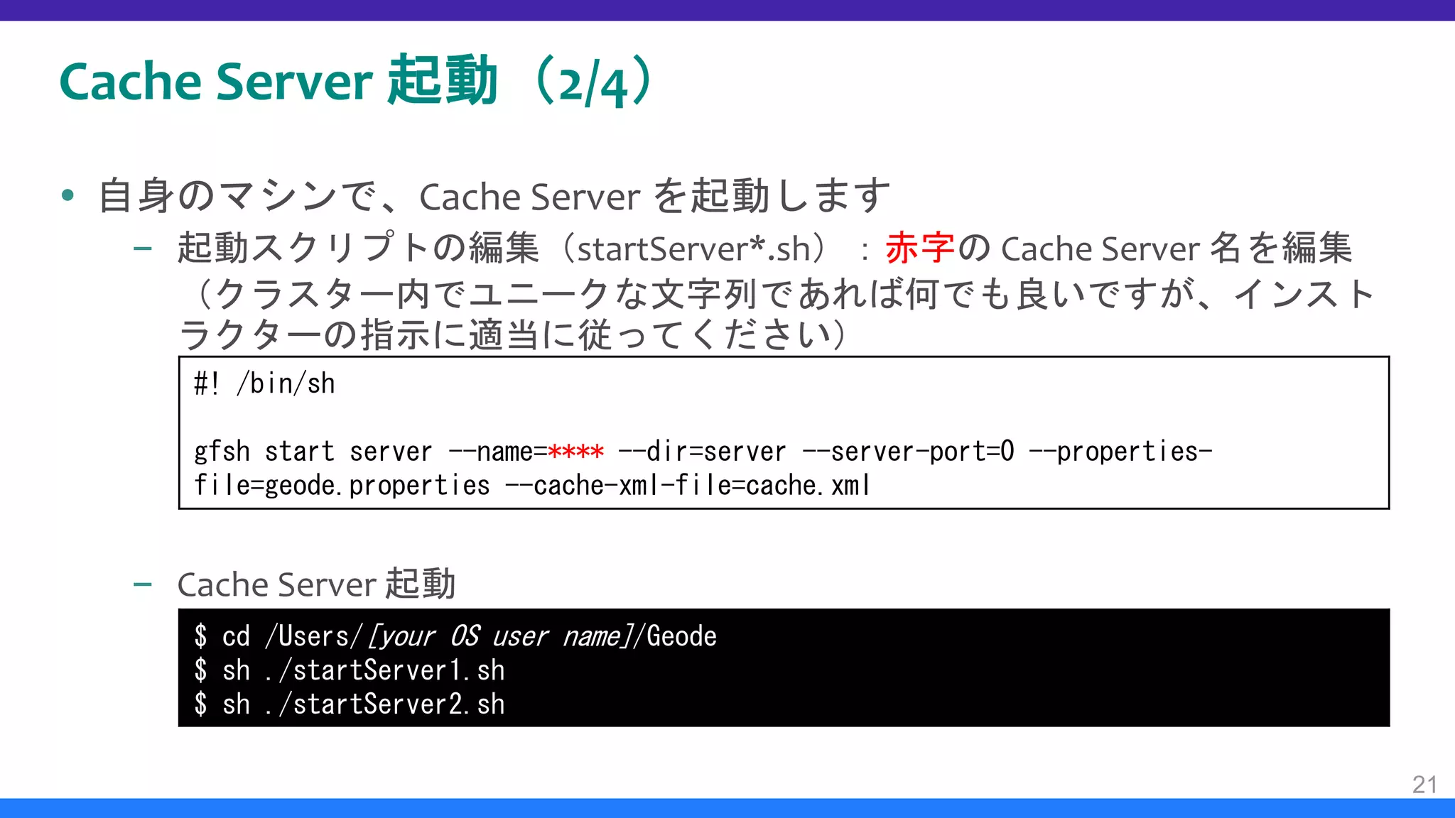 Cache Server 起動（2/4）
 自身のマシンで、Cache Server を起動します
– 起動スクリプトの編集（startServer*.sh）：赤字の Cache Server 名を編集
（クラスター内でユニークな文字列であれば何でも良いですが、インスト
ラクターの指示に適当に従ってください）
– Cache Server 起動
21
$ cd /Users/[your OS user name]/Geode
$ sh ./startServer1.sh
$ sh ./startServer2.sh
#! /bin/sh
gfsh start server --name=**** --dir=server --server-port=0 --properties-
file=geode.properties --cache-xml-file=cache.xml
 
