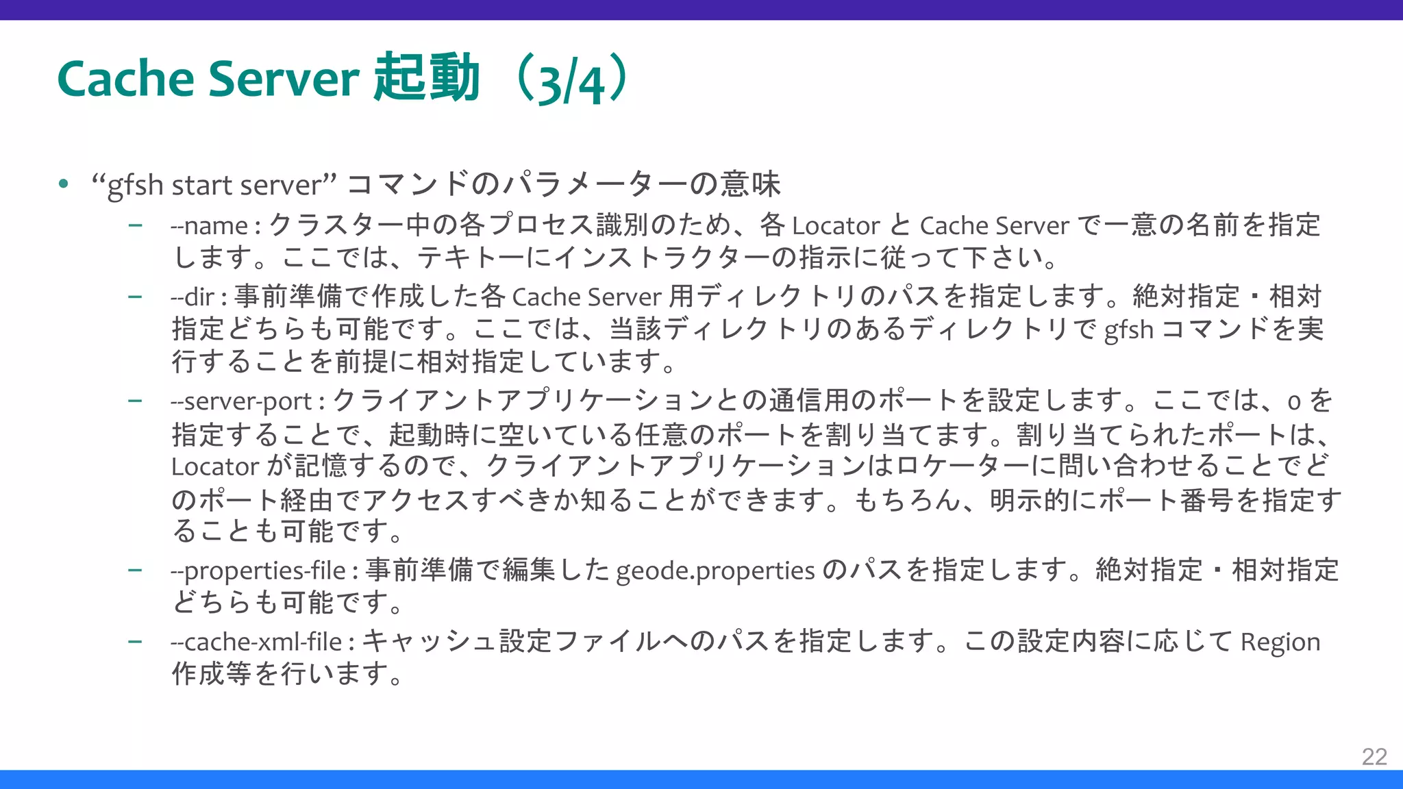 Cache Server 起動（3/4）
 “gfsh start server” コマンドのパラメーターの意味
– --name : クラスター中の各プロセス識別のため、各 Locator と Cache Server で一意の名前を指定
します。ここでは、テキトーにインストラクターの指示に従って下さい。
– --dir : 事前準備で作成した各 Cache Server 用ディレクトリのパスを指定します。絶対指定・相対
指定どちらも可能です。ここでは、当該ディレクトリのあるディレクトリで gfsh コマンドを実
行することを前提に相対指定しています。
– --server-port : クライアントアプリケーションとの通信用のポートを設定します。ここでは、0 を
指定することで、起動時に空いている任意のポートを割り当てます。割り当てられたポートは、
Locator が記憶するので、クライアントアプリケーションはロケーターに問い合わせることでど
のポート経由でアクセスすべきか知ることができます。もちろん、明示的にポート番号を指定す
ることも可能です。
– --properties-file : 事前準備で編集した geode.properties のパスを指定します。絶対指定・相対指定
どちらも可能です。
– --cache-xml-file : キャッシュ設定ファイルへのパスを指定します。この設定内容に応じて Region
作成等を行います。
22
 