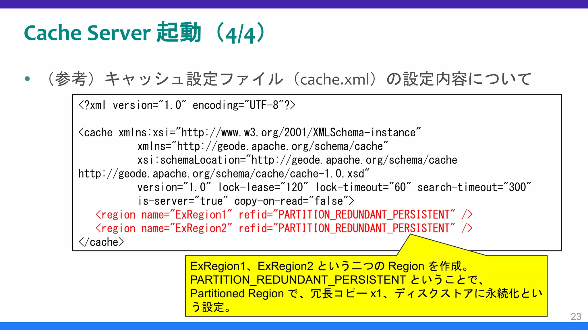 Cache Server 起動（4/4）
 （参考）キャッシュ設定ファイル（cache.xml）の設定内容について
23
<?xml version="1.0" encoding="UTF-8"?>
<cache xmlns:xsi="http://www.w3.org/2001/XMLSchema-instance"
xmlns="http://geode.apache.org/schema/cache"
xsi:schemaLocation="http://geode.apache.org/schema/cache
http://geode.apache.org/schema/cache/cache-1.0.xsd"
version="1.0" lock-lease="120" lock-timeout="60" search-timeout="300"
is-server="true" copy-on-read="false">
<region name="ExRegion1" refid="PARTITION_REDUNDANT_PERSISTENT" />
<region name="ExRegion2" refid="PARTITION_REDUNDANT_PERSISTENT" />
</cache>
ExRegion1、ExRegion2 という二つの Region を作成。
PARTITION_REDUNDANT_PERSISTENT ということで、
Partitioned Region で、冗長コピー x1、ディスクストアに永続化とい
う設定。
 