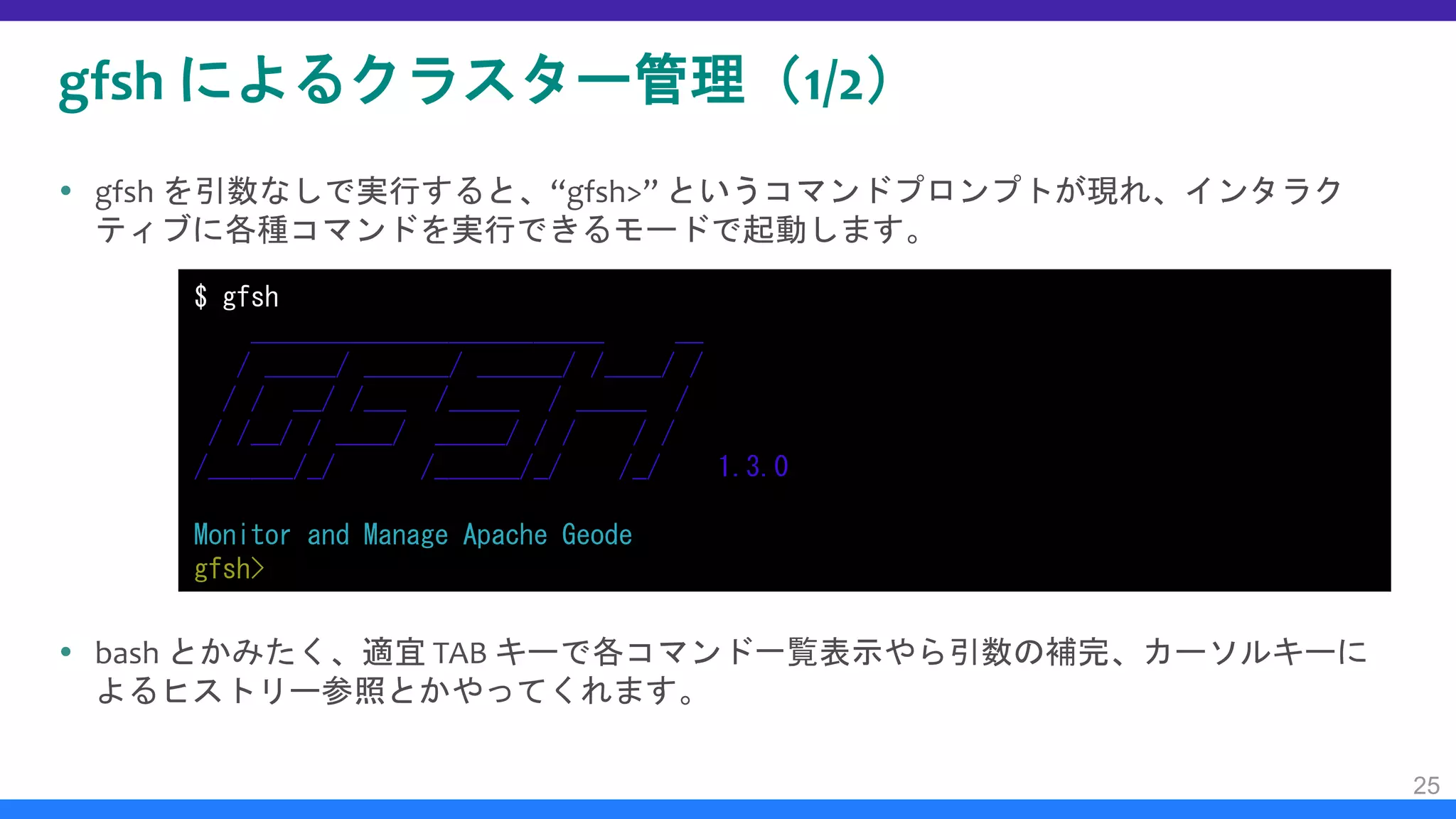 gfsh によるクラスター管理（1/2）
 gfsh を引数なしで実行すると、“gfsh>” というコマンドプロンプトが現れ、インタラク
ティブに各種コマンドを実行できるモードで起動します。
 bash とかみたく、適宜 TAB キーで各コマンド一覧表示やら引数の補完、カーソルキーに
よるヒストリー参照とかやってくれます。
25
$ gfsh
_________________________ __
/ _____/ ______/ ______/ /____/ /
/ / __/ /___ /_____ / _____ /
/ /__/ / ____/ _____/ / / / /
/______/_/ /______/_/ /_/ 1.3.0
Monitor and Manage Apache Geode
gfsh>
 
