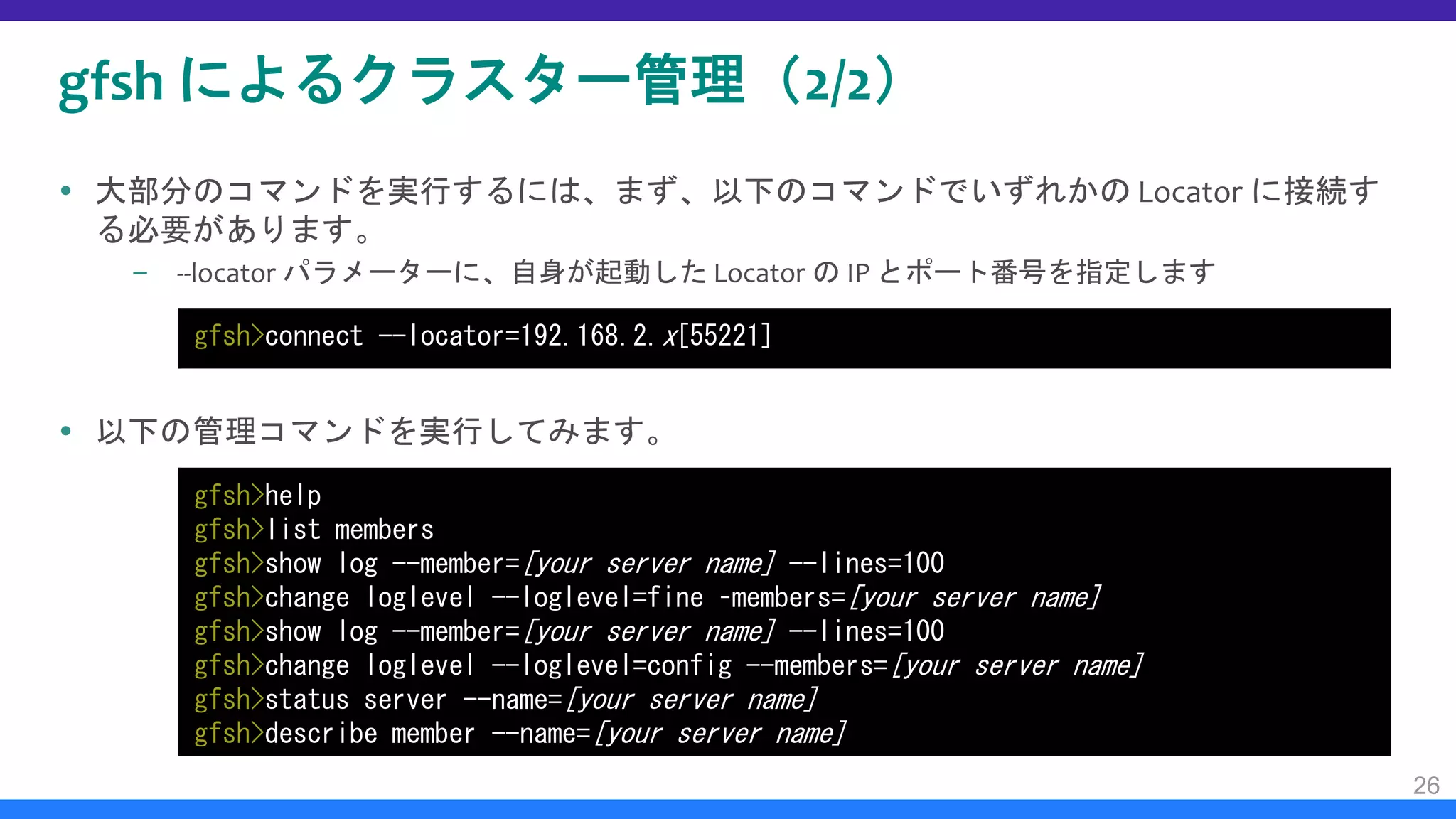 gfsh によるクラスター管理（2/2）
 大部分のコマンドを実行するには、まず、以下のコマンドでいずれかの Locator に接続す
る必要があります。
– --locator パラメーターに、自身が起動した Locator の IP とポート番号を指定します
 以下の管理コマンドを実行してみます。
26
gfsh>connect --locator=192.168.2.x[55221]
gfsh>help
gfsh>list members
gfsh>show log --member=[your server name] --lines=100
gfsh>change loglevel --loglevel=fine –members=[your server name]
gfsh>show log --member=[your server name] --lines=100
gfsh>change loglevel --loglevel=config --members=[your server name]
gfsh>status server --name=[your server name]
gfsh>describe member --name=[your server name]
 