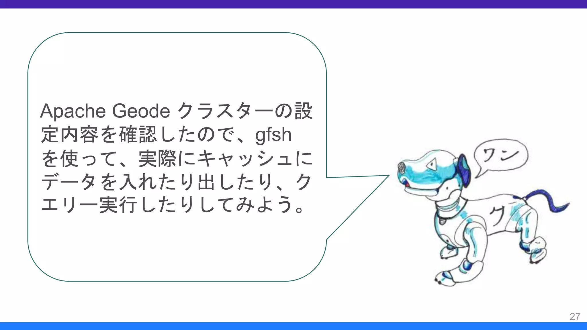 27
Apache Geode クラスターの設
定内容を確認したので、gfsh
を使って、実際にキャッシュに
データを入れたり出したり、ク
エリー実行したりしてみよう。
 