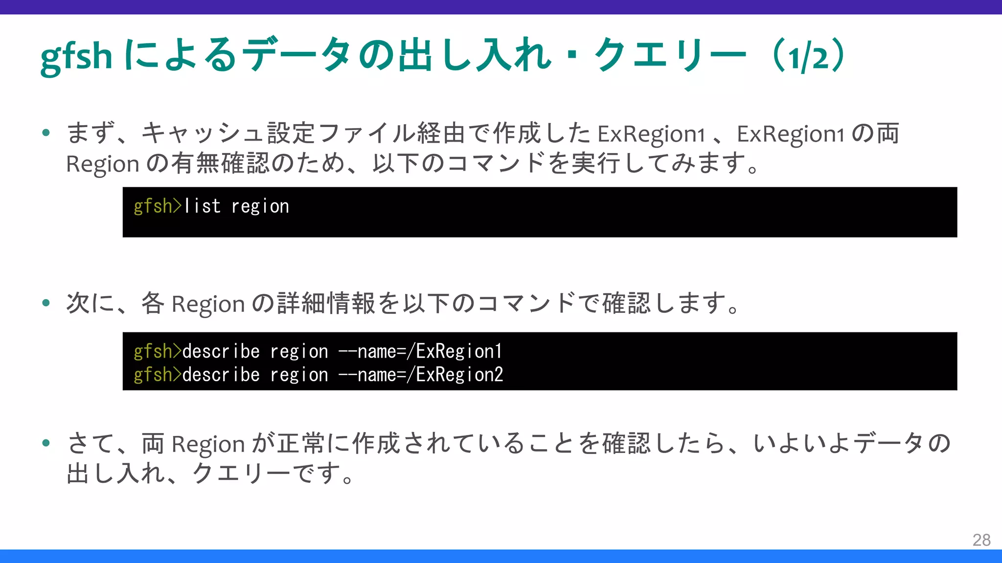gfsh によるデータの出し入れ・クエリー（1/2）
 まず、キャッシュ設定ファイル経由で作成した ExRegion1 、ExRegion1 の両
Region の有無確認のため、以下のコマンドを実行してみます。
 次に、各 Region の詳細情報を以下のコマンドで確認します。
 さて、両 Region が正常に作成されていることを確認したら、いよいよデータの
出し入れ、クエリーです。
28
gfsh>list region
gfsh>describe region --name=/ExRegion1
gfsh>describe region --name=/ExRegion2
 