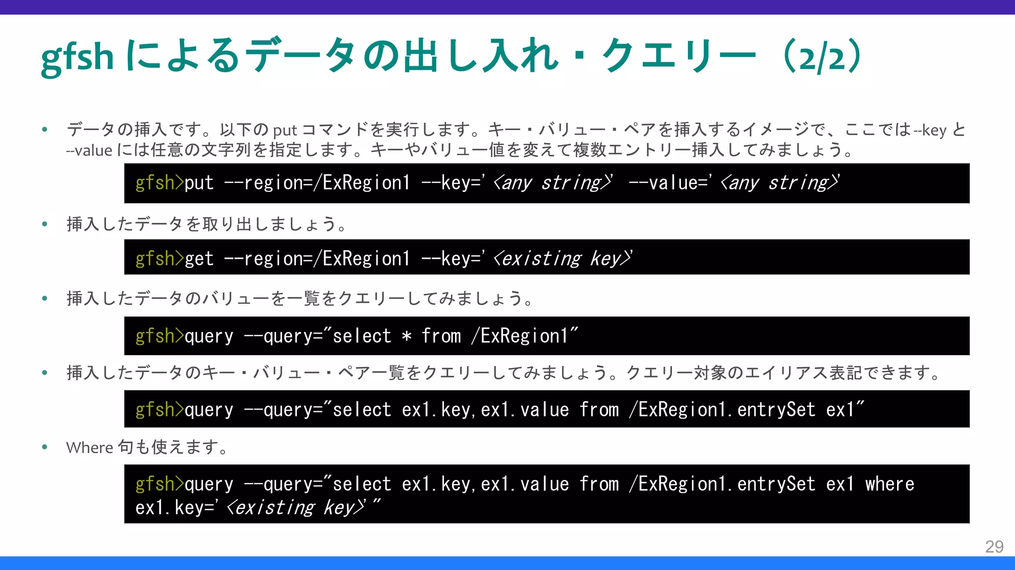 gfsh によるデータの出し入れ・クエリー（2/2）
 データの挿入です。以下の put コマンドを実行します。キー・バリュー・ペアを挿入するイメージで、ここでは--key と
--value には任意の文字列を指定します。キーやバリュー値を変えて複数エントリー挿入してみましょう。
 挿入したデータを取り出しましょう。
 挿入したデータのバリューを一覧をクエリーしてみましょう。
 挿入したデータのキー・バリュー・ペア一覧をクエリーしてみましょう。クエリー対象のエイリアス表記できます。
 Where 句も使えます。
29
gfsh>put --region=/ExRegion1 --key='<any string>' --value='<any string>'
gfsh>get --region=/ExRegion1 --key='<existing key>'
gfsh>query --query="select * from /ExRegion1"
gfsh>query --query="select ex1.key,ex1.value from /ExRegion1.entrySet ex1"
gfsh>query --query="select ex1.key,ex1.value from /ExRegion1.entrySet ex1 where
ex1.key='<existing key>'"
 