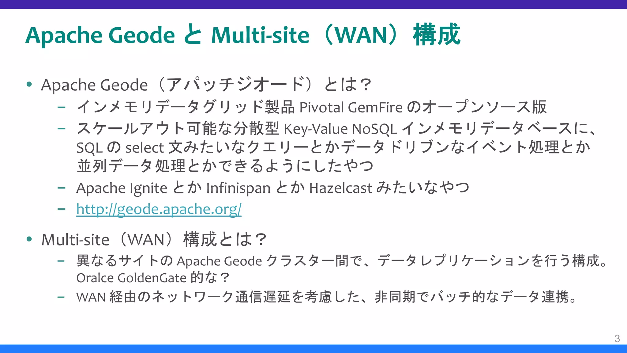 Apache Geode と Multi-site（WAN）構成
 Apache Geode（アパッチジオード）とは？
– インメモリデータグリッド製品 Pivotal GemFire のオープンソース版
– スケールアウト可能な分散型 Key-Value NoSQL インメモリデータベースに、
SQL の select 文みたいなクエリーとかデータドリブンなイベント処理とか
並列データ処理とかできるようにしたやつ
– Apache Ignite とか Infinispan とか Hazelcast みたいなやつ
– http://geode.apache.org/
 Multi-site（WAN）構成とは？
– 異なるサイトの Apache Geode クラスター間で、データレプリケーションを行う構成。
Oralce GoldenGate 的な？
– WAN 経由のネットワーク通信遅延を考慮した、非同期でバッチ的なデータ連携。
3
 