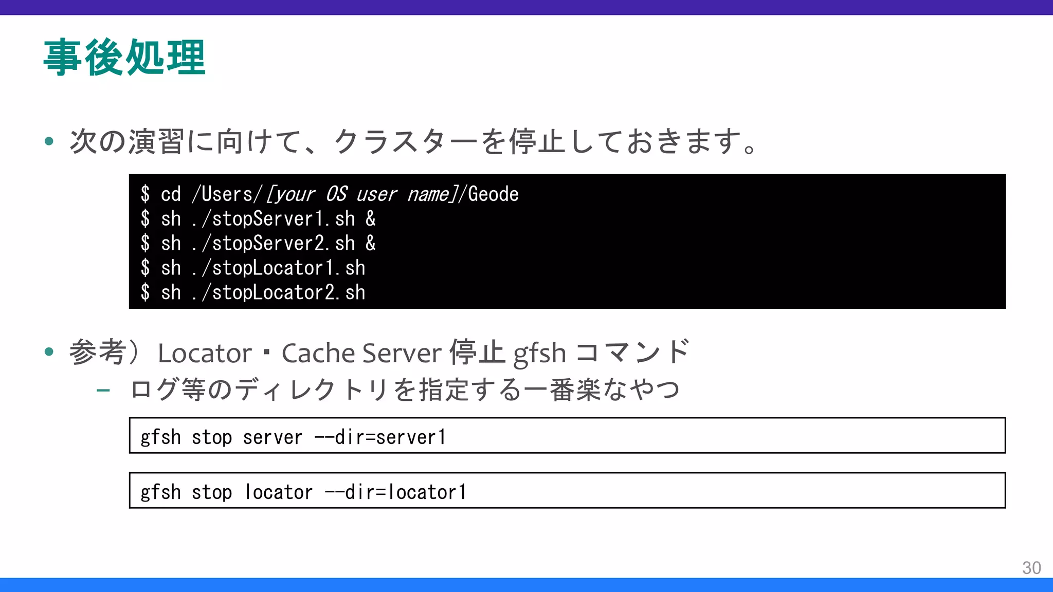 事後処理
 次の演習に向けて、クラスターを停止しておきます。
 参考）Locator・Cache Server 停止 gfsh コマンド
– ログ等のディレクトリを指定する一番楽なやつ
30
$ cd /Users/[your OS user name]/Geode
$ sh ./stopServer1.sh &
$ sh ./stopServer2.sh &
$ sh ./stopLocator1.sh
$ sh ./stopLocator2.sh
gfsh stop server --dir=server1
gfsh stop locator --dir=locator1
 