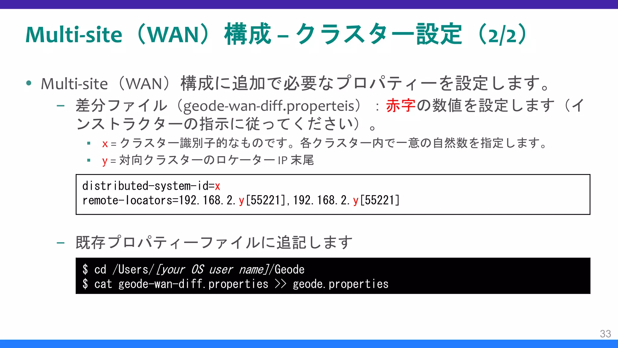 Multi-site（WAN）構成 – クラスター設定（2/2）
 Multi-site（WAN）構成に追加で必要なプロパティーを設定します。
– 差分ファイル（geode-wan-diff.properteis）：赤字の数値を設定します（イ
ンストラクターの指示に従ってください）。
▪ x = クラスター識別子的なものです。各クラスター内で一意の自然数を指定します。
▪ y = 対向クラスターのロケーター IP 末尾
– 既存プロパティーファイルに追記します
33
$ cd /Users/[your OS user name]/Geode
$ cat geode-wan-diff.properties >> geode.properties
distributed-system-id=x
remote-locators=192.168.2.y[55221],192.168.2.y[55221]
 