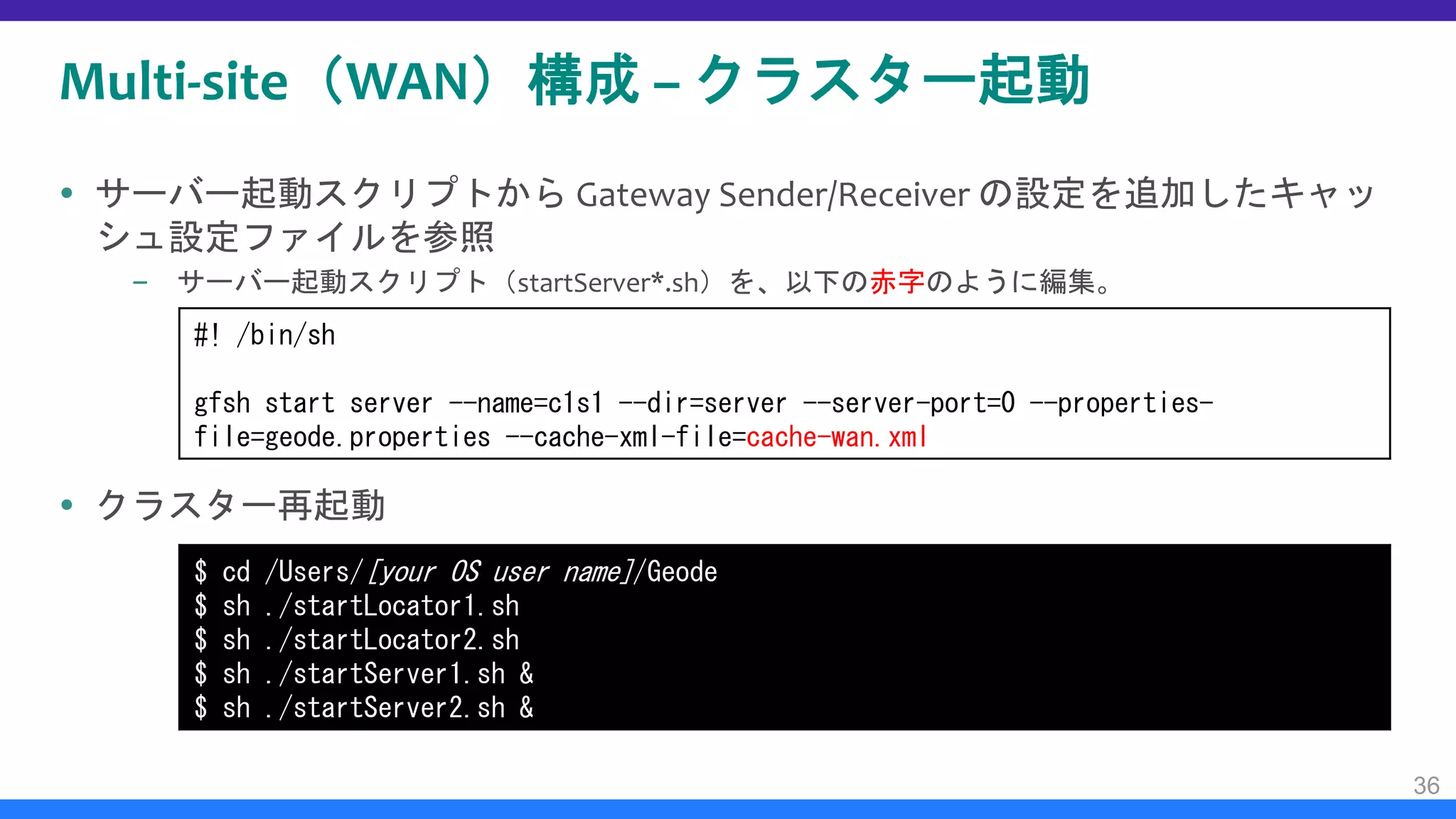 Multi-site（WAN）構成 – クラスター起動
 サーバー起動スクリプトから Gateway Sender/Receiver の設定を追加したキャッ
シュ設定ファイルを参照
– サーバー起動スクリプト（startServer*.sh）を、以下の赤字のように編集。
 クラスター再起動
36
#! /bin/sh
gfsh start server --name=c1s1 --dir=server --server-port=0 --properties-
file=geode.properties --cache-xml-file=cache-wan.xml
$ cd /Users/[your OS user name]/Geode
$ sh ./startLocator1.sh
$ sh ./startLocator2.sh
$ sh ./startServer1.sh &
$ sh ./startServer2.sh &
 