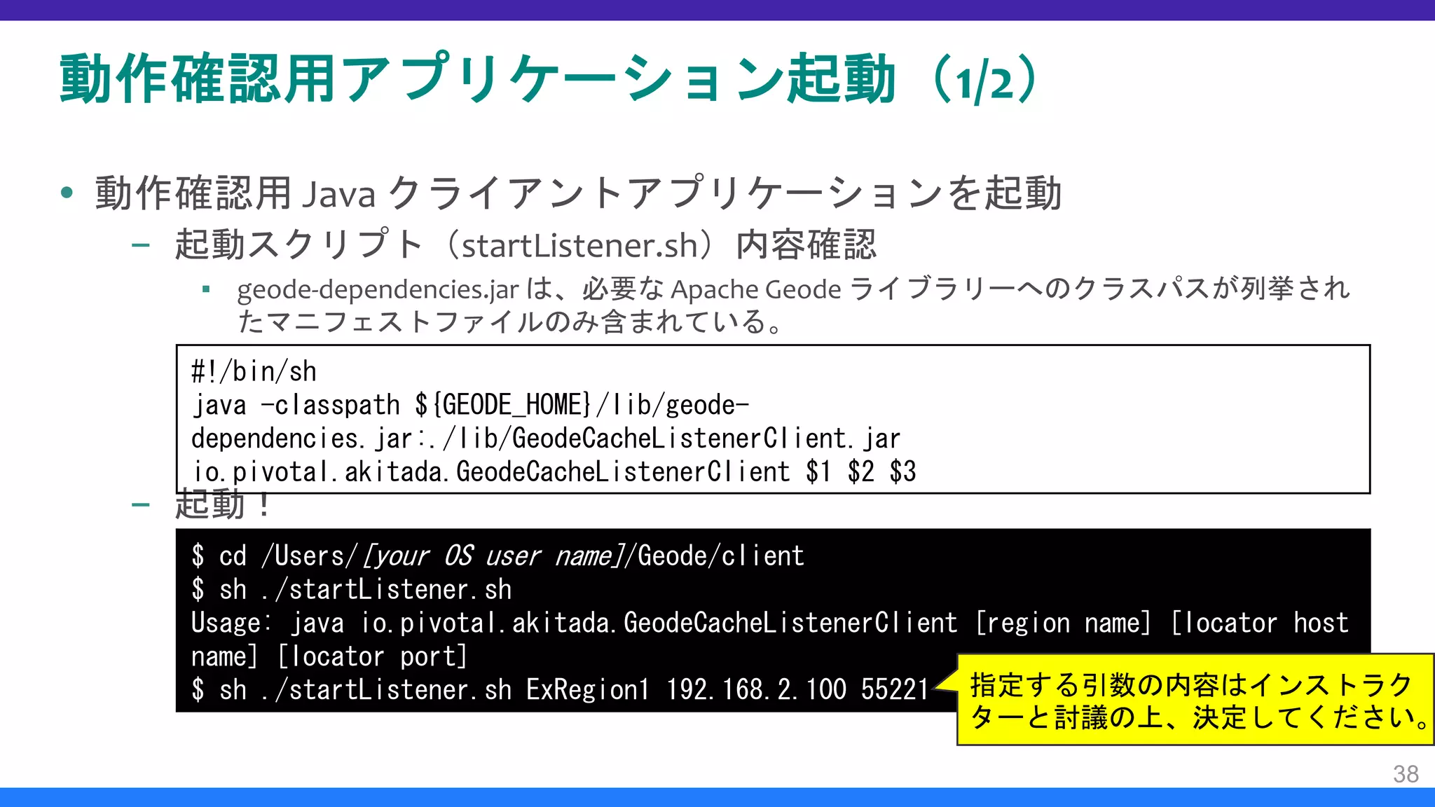 動作確認用アプリケーション起動（1/2）
 動作確認用 Java クライアントアプリケーションを起動
– 起動スクリプト（startListener.sh）内容確認
▪ geode-dependencies.jar は、必要な Apache Geode ライブラリーへのクラスパスが列挙され
たマニフェストファイルのみ含まれている。
– 起動！
38
#!/bin/sh
java -classpath ${GEODE_HOME}/lib/geode-
dependencies.jar:./lib/GeodeCacheListenerClient.jar
io.pivotal.akitada.GeodeCacheListenerClient $1 $2 $3
$ cd /Users/[your OS user name]/Geode/client
$ sh ./startListener.sh
Usage: java io.pivotal.akitada.GeodeCacheListenerClient [region name] [locator host
name] [locator port]
$ sh ./startListener.sh ExRegion1 192.168.2.100 55221 指定する引数の内容はインストラク
ターと討議の上、決定してください。
 