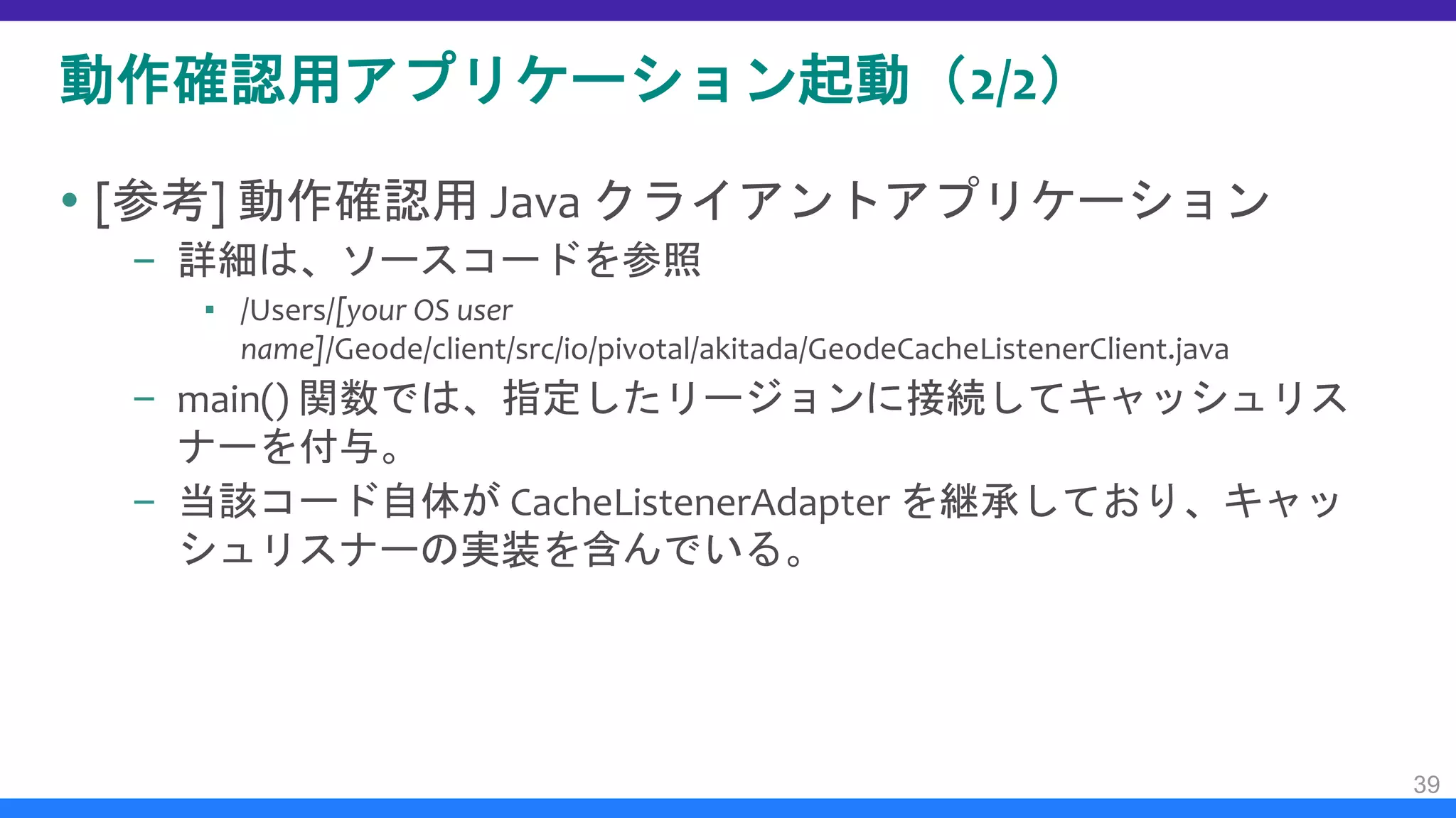 動作確認用アプリケーション起動（2/2）
 [参考] 動作確認用 Java クライアントアプリケーション
– 詳細は、ソースコードを参照
▪ /Users/[your OS user
name]/Geode/client/src/io/pivotal/akitada/GeodeCacheListenerClient.java
– main() 関数では、指定したリージョンに接続してキャッシュリス
ナーを付与。
– 当該コード自体が CacheListenerAdapter を継承しており、キャッ
シュリスナーの実装を含んでいる。
39
 
