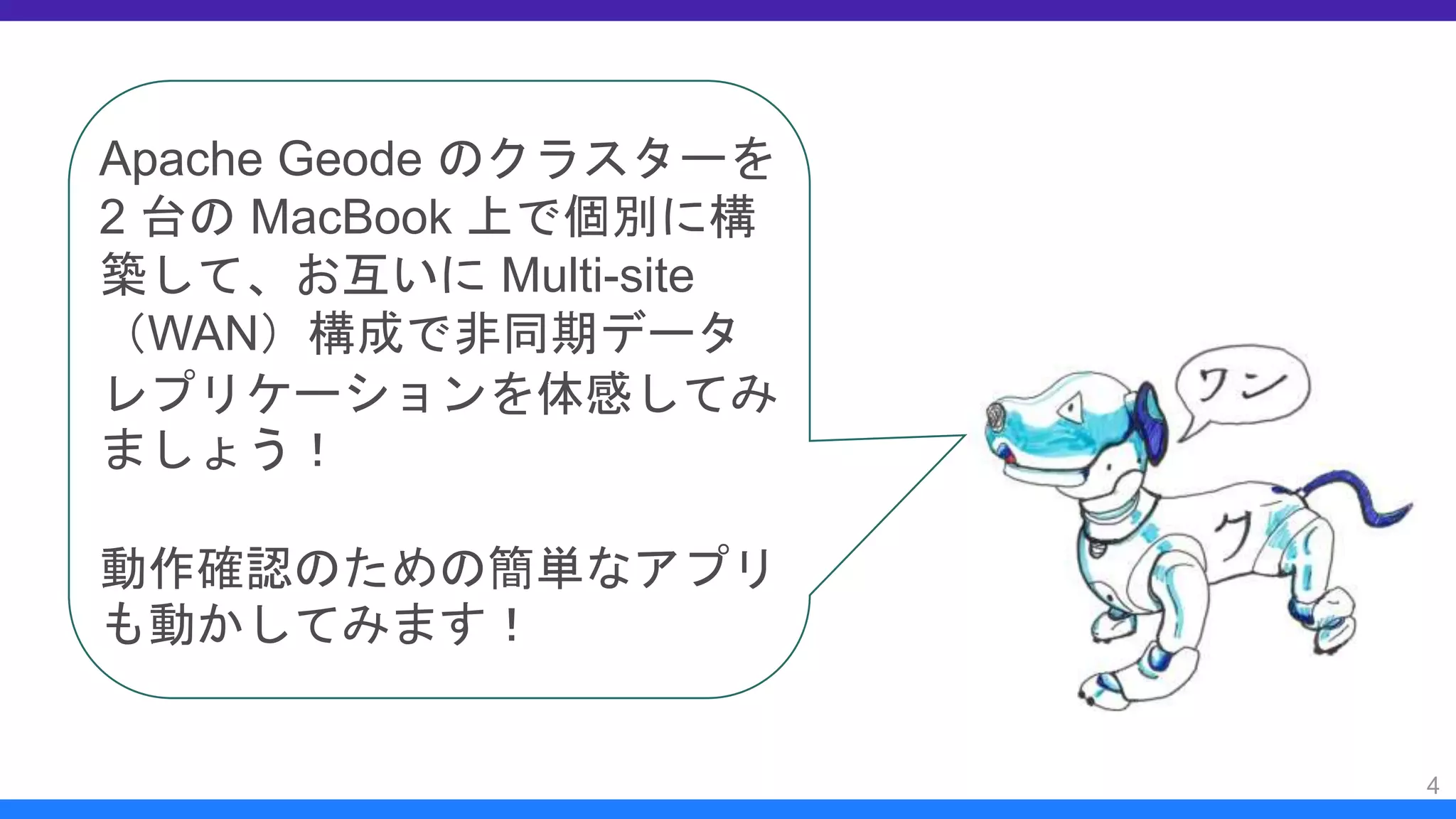 4
Apache Geode のクラスターを
2 台の MacBook 上で個別に構
築して、お互いに Multi-site
（WAN）構成で非同期データ
レプリケーションを体感してみ
ましょう！
動作確認のための簡単なアプリ
も動かしてみます！
 