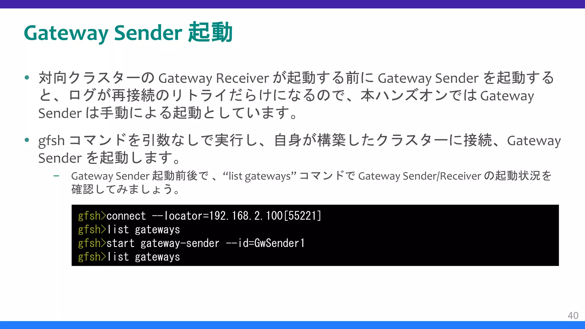 Gateway Sender 起動
 対向クラスターの Gateway Receiver が起動する前に Gateway Sender を起動する
と、ログが再接続のリトライだらけになるので、本ハンズオンでは Gateway
Sender は手動による起動としています。
 gfsh コマンドを引数なしで実行し、自身が構築したクラスターに接続、Gateway
Sender を起動します。
– Gateway Sender 起動前後で 、“list gateways” コマンドで Gateway Sender/Receiver の起動状況を
確認してみましょう。
40
gfsh>connect --locator=192.168.2.100[55221]
gfsh>list gateways
gfsh>start gateway-sender --id=GwSender1
gfsh>list gateways
 