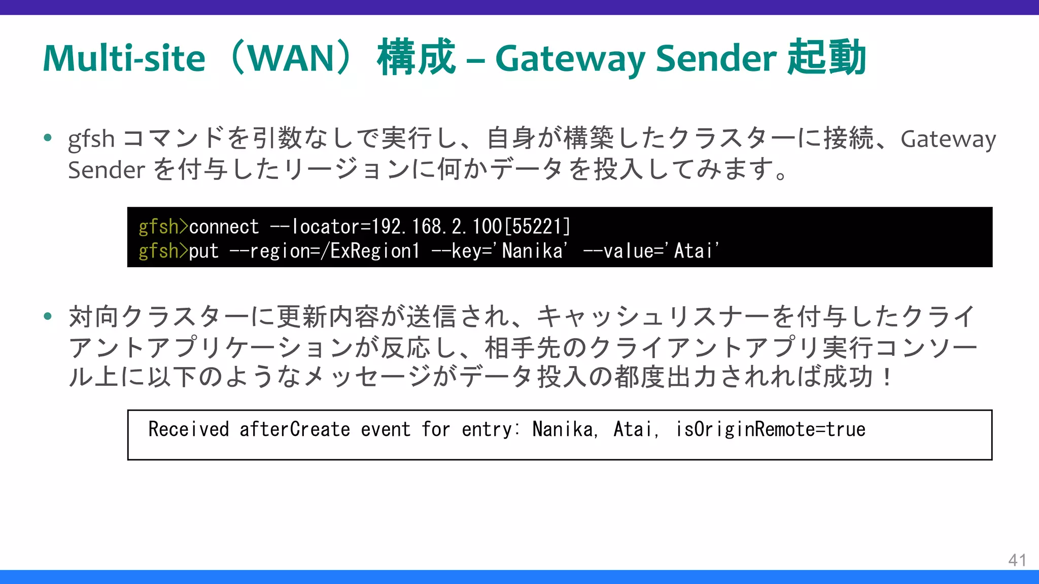 Multi-site（WAN）構成 – Gateway Sender 起動
 gfsh コマンドを引数なしで実行し、自身が構築したクラスターに接続、Gateway
Sender を付与したリージョンに何かデータを投入してみます。
 対向クラスターに更新内容が送信され、キャッシュリスナーを付与したクライ
アントアプリケーションが反応し、相手先のクライアントアプリ実行コンソー
ル上に以下のようなメッセージがデータ投入の都度出力されれば成功！
41
gfsh>connect --locator=192.168.2.100[55221]
gfsh>put --region=/ExRegion1 --key='Nanika' --value='Atai'
Received afterCreate event for entry: Nanika, Atai, isOriginRemote=true
 