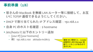 事前準備（2/8）
 皆さんの MacBook を無線 LAN ルーター等に接続して、お互
いに TCP/IP 通信できるようにしてください。
 DHCP で割り当てられた IP アドレス確認：192.168.2.x
 自身 PC のホスト名確認：$ hostname
 /etc/hosts に以下のエントリー追加
– [your IP] [your hostname]
– 例）192.168.2.100 akitada-mcbk13
10
複数 NIC 環境だと、Locator
起動時の JMX Manager 接
続でこけることがあるので
念のため。
 