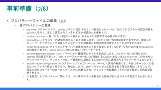 事前準備（7/8）
 プロパティーファイルの編集（3/3）
– 各プロパティーの意味
▪ log-level : ログレベルです。config レベルに設定すると、一般的な info レベルに加えてクラスターの設定内容も
出力されるので、正しく設定されているかどうか確認のため便利です。
▪ locators : Locator 一覧（ホスト名[ポート番号]）をあらかじめ設定する必要があります。
▪ bind-address : クラスター内通信用のホスト名を指定します。NIC が 1 つだけの時は設定不要ですが、意図した
ネットワークセグメントで通信しているかどうか確認のため明示的に設定することをおすすめします。
▪ server-bind-address : クライアントサーバー通信用のホスト名を指定します。NIC が 1 つだけの時は bind-address
同様設定不要です。Cache Server だけに有効なパラメーターです。
▪ jmx-manager-bind-address : JMX マネージャー通信用のホスト名を指定します。NIC が 1 つだけの時は bind-
address 同様設定不要です。JMX マネージャーサービスが稼働する Locator あるいは Cache Server にのみ有効な
パラメーターです。デフォルトでは、一番最初に起動する Locator のみに適用されるパラメーターとなります。
▪ enable-cluster-configuration : クラスターコンフィグレーションサービス実行の有無です。今回はキャッシュの設
定は xml ファイル経由で行うので、無効とします。gfsh でキャッシュの設定を行う場合は有効にすることで、
設定内容がロケーターのローカルディスクに永続化され、クラスター再起動時にもそれまで設定した内容が反
映されます。
▪ IP を指定したプロパティーに関しては、DNS 等のホスト名解決の仕組みがあればホスト名指定でもかまいませ
ん。
15
 