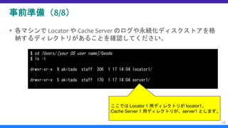 事前準備（8/8）
 各マシンで Locator や Cache Server のログや永続化ディスクストアを格
納するディレクトリがあることを確認してください。
16
$ cd /Users/[your OS user name]/Geode
$ ls –l
:
drwxr-xr-x 9 akitada staff 306 1 17 14:04 locator1/
:
drwxr-xr-x 5 akitada staff 170 1 17 14:04 server1/
:
ここでは Locator 1 用ディレクトリが locator1、
Cache Server 1 用ディレクトリが、server1 とします。
 