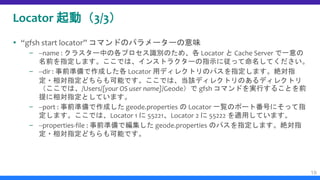 Locator 起動（3/3）
 “gfsh start locator” コマンドのパラメーターの意味
– --name : クラスター中の各プロセス識別のため、各 Locator と Cache Server で一意の
名前を指定します。ここでは、インストラクターの指示に従って命名してください。
– --dir : 事前準備で作成した各 Locator 用ディレクトリのパスを指定します。絶対指
定・相対指定どちらも可能です。ここでは、当該ディレクトリのあるディレクトリ
（ここでは、/Users/[your OS user name]/Geode）で gfsh コマンドを実行することを前
提に相対指定としています。
– --port : 事前準備で作成した geode.properties の Locator 一覧のポート番号にそって指
定します。ここでは、Locator 1 に 55221、Locator 2 に 55222 を適用しています。
– --properties-file : 事前準備で編集した geode.properties のパスを指定します。絶対指
定・相対指定どちらも可能です。
19
 