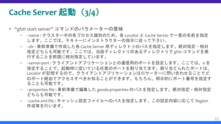 Cache Server 起動（3/4）
 “gfsh start server” コマンドのパラメーターの意味
– --name : クラスター中の各プロセス識別のため、各 Locator と Cache Server で一意の名前を指定
します。ここでは、テキトーにインストラクターの指示に従って下さい。
– --dir : 事前準備で作成した各 Cache Server 用ディレクトリのパスを指定します。絶対指定・相対
指定どちらも可能です。ここでは、当該ディレクトリのあるディレクトリで gfsh コマンドを実
行することを前提に相対指定しています。
– --server-port : クライアントアプリケーションとの通信用のポートを設定します。ここでは、0 を
指定することで、起動時に空いている任意のポートを割り当てます。割り当てられたポートは、
Locator が記憶するので、クライアントアプリケーションはロケーターに問い合わせることでど
のポート経由でアクセスすべきか知ることができます。もちろん、明示的にポート番号を指定す
ることも可能です。
– --properties-file : 事前準備で編集した geode.properties のパスを指定します。絶対指定・相対指定
どちらも可能です。
– --cache-xml-file : キャッシュ設定ファイルへのパスを指定します。この設定内容に応じて Region
作成等を行います。
22
 