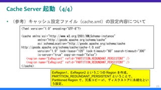 Cache Server 起動（4/4）
 （参考）キャッシュ設定ファイル（cache.xml）の設定内容について
23
<?xml version="1.0" encoding="UTF-8"?>
<cache xmlns:xsi="http://www.w3.org/2001/XMLSchema-instance"
xmlns="http://geode.apache.org/schema/cache"
xsi:schemaLocation="http://geode.apache.org/schema/cache
http://geode.apache.org/schema/cache/cache-1.0.xsd"
version="1.0" lock-lease="120" lock-timeout="60" search-timeout="300"
is-server="true" copy-on-read="false">
<region name="ExRegion1" refid="PARTITION_REDUNDANT_PERSISTENT" />
<region name="ExRegion2" refid="PARTITION_REDUNDANT_PERSISTENT" />
</cache>
ExRegion1、ExRegion2 という二つの Region を作成。
PARTITION_REDUNDANT_PERSISTENT ということで、
Partitioned Region で、冗長コピー x1、ディスクストアに永続化とい
う設定。
 