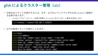 gfsh によるクラスター管理（2/2）
 大部分のコマンドを実行するには、まず、以下のコマンドでいずれかの Locator に接続す
る必要があります。
– --locator パラメーターに、自身が起動した Locator の IP とポート番号を指定します
 以下の管理コマンドを実行してみます。
26
gfsh>connect --locator=192.168.2.x[55221]
gfsh>help
gfsh>list members
gfsh>show log --member=[your server name] --lines=100
gfsh>change loglevel --loglevel=fine –members=[your server name]
gfsh>show log --member=[your server name] --lines=100
gfsh>change loglevel --loglevel=config --members=[your server name]
gfsh>status server --name=[your server name]
gfsh>describe member --name=[your server name]
 
