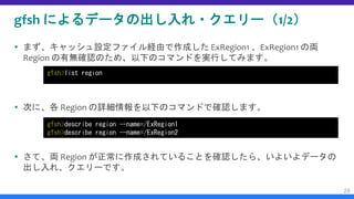 gfsh によるデータの出し入れ・クエリー（1/2）
 まず、キャッシュ設定ファイル経由で作成した ExRegion1 、ExRegion1 の両
Region の有無確認のため、以下のコマンドを実行してみます。
 次に、各 Region の詳細情報を以下のコマンドで確認します。
 さて、両 Region が正常に作成されていることを確認したら、いよいよデータの
出し入れ、クエリーです。
28
gfsh>list region
gfsh>describe region --name=/ExRegion1
gfsh>describe region --name=/ExRegion2
 