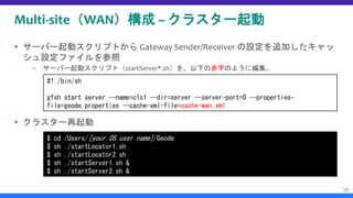 Multi-site（WAN）構成 – クラスター起動
 サーバー起動スクリプトから Gateway Sender/Receiver の設定を追加したキャッ
シュ設定ファイルを参照
– サーバー起動スクリプト（startServer*.sh）を、以下の赤字のように編集。
 クラスター再起動
36
#! /bin/sh
gfsh start server --name=c1s1 --dir=server --server-port=0 --properties-
file=geode.properties --cache-xml-file=cache-wan.xml
$ cd /Users/[your OS user name]/Geode
$ sh ./startLocator1.sh
$ sh ./startLocator2.sh
$ sh ./startServer1.sh &
$ sh ./startServer2.sh &
 