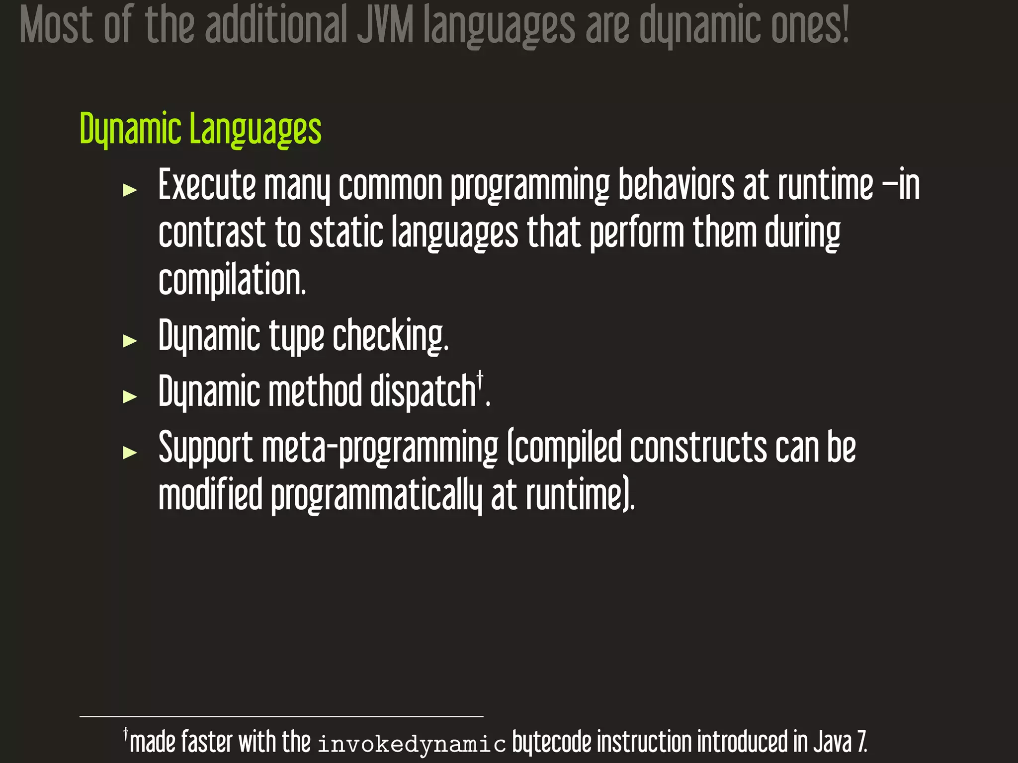 Most of the additional JVM languages are dynamic ones!
Dynamic Languages
Execute many common programming behaviors at runtime –in
contrast to static languages that perform them during
compilation.
Dynamic type checking.
Dynamic method dispatch†
.
Support meta-programming (compiled constructs can be
modified programmatically at runtime).
†
made faster with the invokedynamic bytecode instruction introduced in Java 7.
 