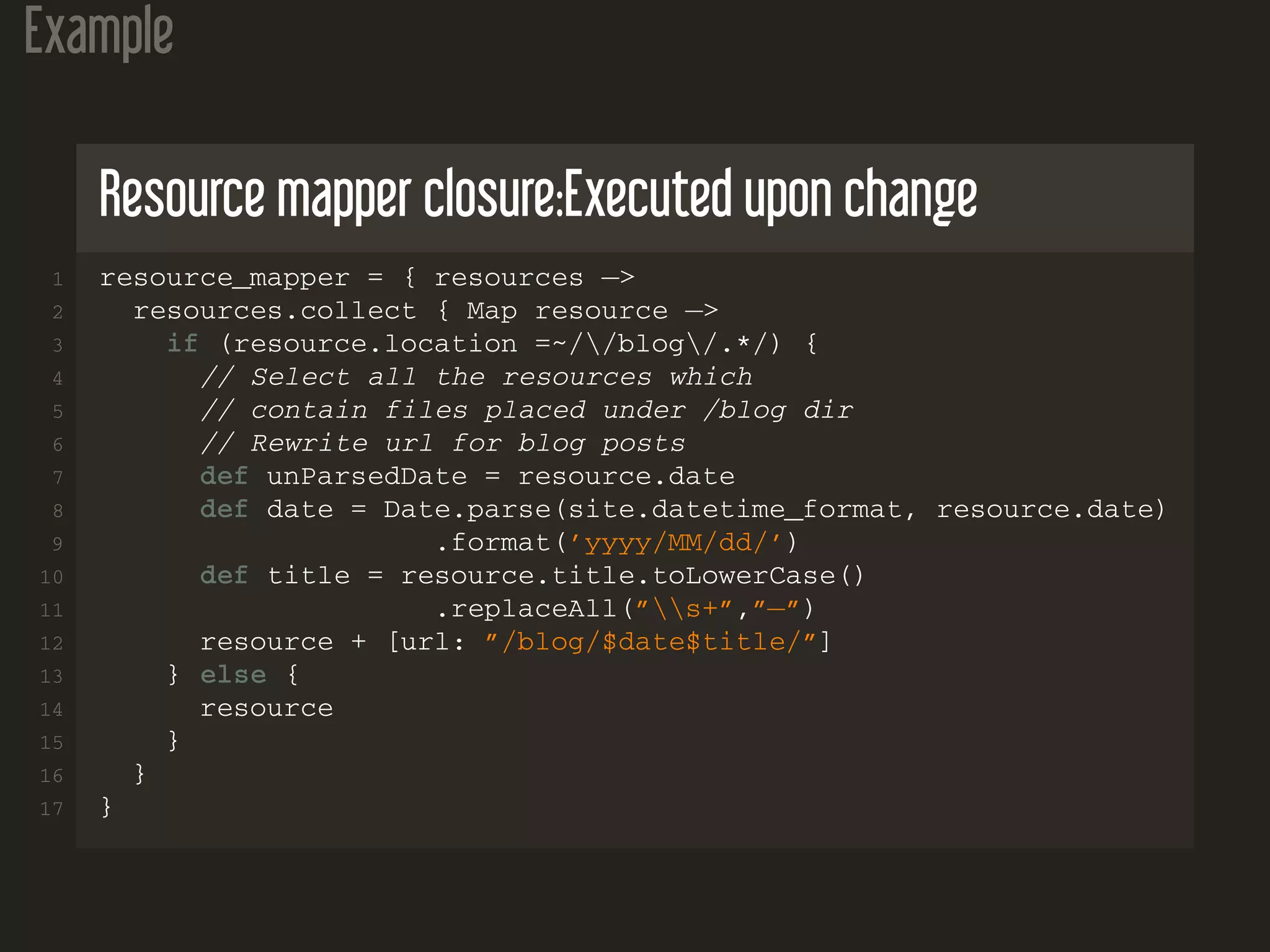 Example
Resource mapper closure:Executed upon change
1 resource_mapper = { resources −>
2 resources.collect { Map resource −>
3 if (resource.location =~//blog/.*/) {
4 // Select all the resources which
5 // contain files placed under /blog dir
6 // Rewrite url for blog posts
7 def unParsedDate = resource.date
8 def date = Date.parse(site.datetime_format, resource.date)
9 .format(’yyyy/MM/dd/’)
10 def title = resource.title.toLowerCase()
11 .replaceAll(”s+”,”−”)
12 resource + [url: ”/blog/$date$title/”]
13 } else {
14 resource
15 }
16 }
17 }
 