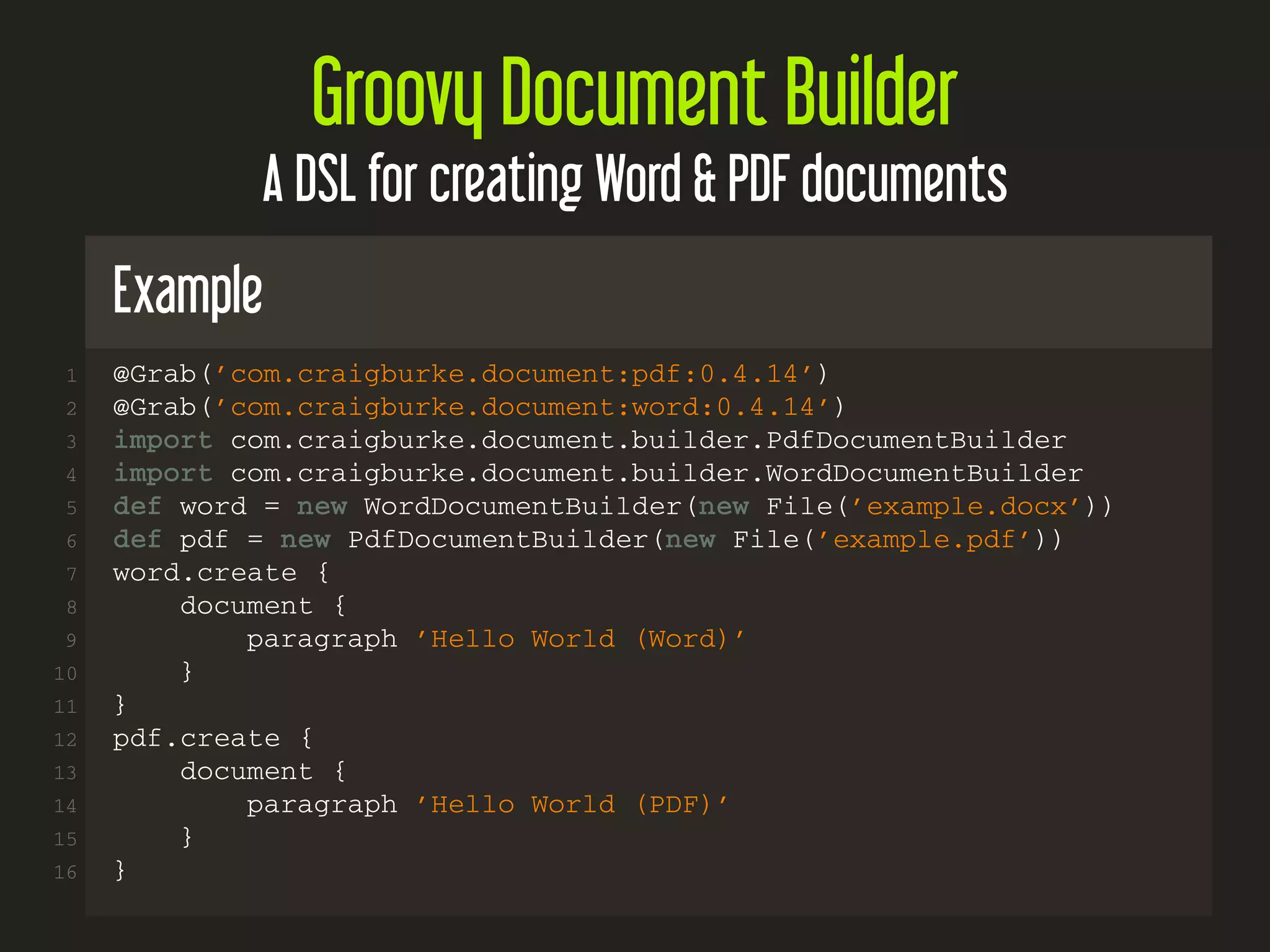 Groovy Document Builder
A DSL for creating Word & PDF documents
Example
1 @Grab(’com.craigburke.document:pdf:0.4.14’)
2 @Grab(’com.craigburke.document:word:0.4.14’)
3 import com.craigburke.document.builder.PdfDocumentBuilder
4 import com.craigburke.document.builder.WordDocumentBuilder
5 def word = new WordDocumentBuilder(new File(’example.docx’))
6 def pdf = new PdfDocumentBuilder(new File(’example.pdf’))
7 word.create {
8 document {
9 paragraph ’Hello World (Word)’
10 }
11 }
12 pdf.create {
13 document {
14 paragraph ’Hello World (PDF)’
15 }
16 }
 