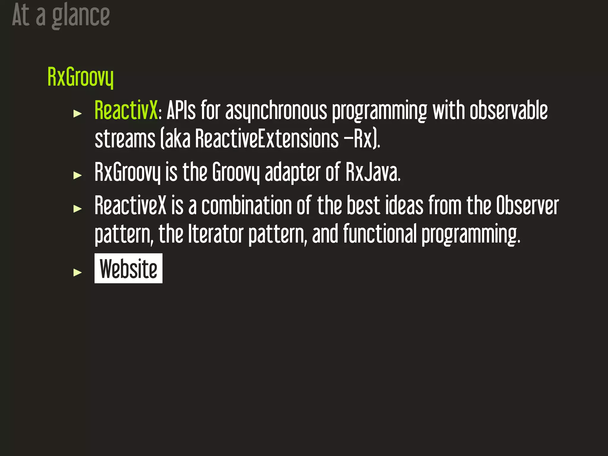 At a glance
RxGroovy
ReactivX: APIs for asynchronous programming with observable
streams (aka ReactiveExtensions –Rx).
RxGroovy is the Groovy adapter of RxJava.
ReactiveX is a combination of the best ideas from the Observer
pattern, the Iterator pattern, and functional programming.
Website
 