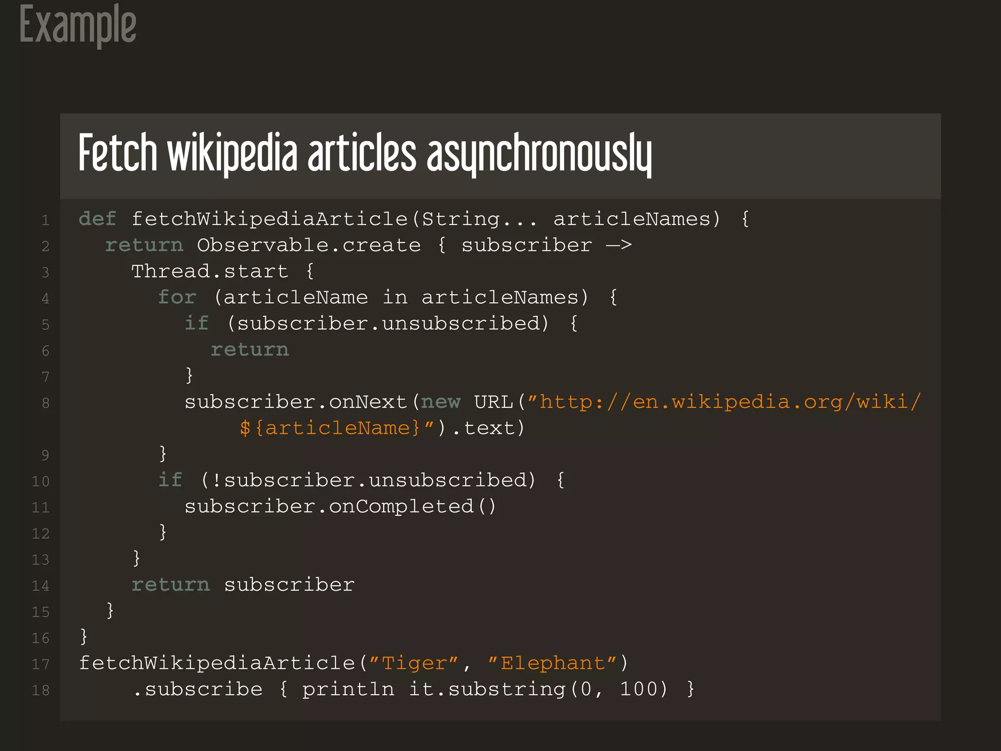 Example
Fetch wikipedia articles asynchronously
1 def fetchWikipediaArticle(String... articleNames) {
2 return Observable.create { subscriber −>
3 Thread.start {
4 for (articleName in articleNames) {
5 if (subscriber.unsubscribed) {
6 return
7 }
8 subscriber.onNext(new URL(”http://en.wikipedia.org/wiki/
${articleName}”).text)
9 }
10 if (!subscriber.unsubscribed) {
11 subscriber.onCompleted()
12 }
13 }
14 return subscriber
15 }
16 }
17 fetchWikipediaArticle(”Tiger”, ”Elephant”)
18 .subscribe { println it.substring(0, 100) }
 