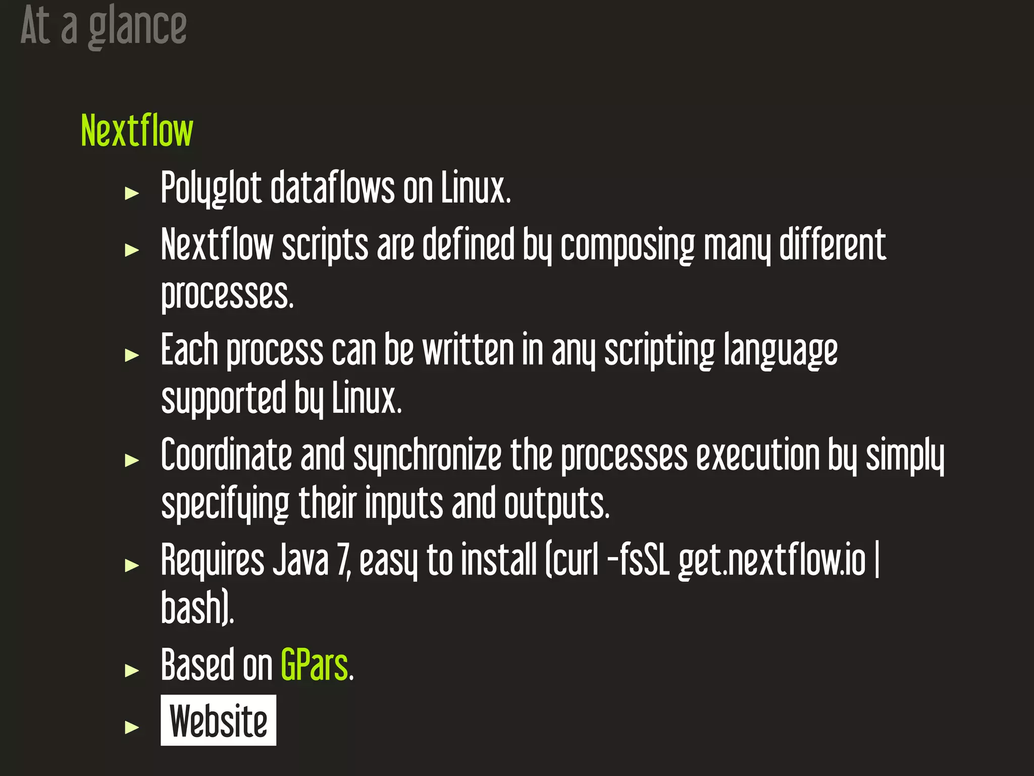 At a glance
Nextflow
Polyglot dataflows on Linux.
Nextflow scripts are defined by composing many different
processes.
Each process can be written in any scripting language
supported by Linux.
Coordinate and synchronize the processes execution by simply
specifying their inputs and outputs.
Requires Java 7, easy to install (curl -fsSL get.nextflow.io |
bash).
Based on GPars.
Website
 