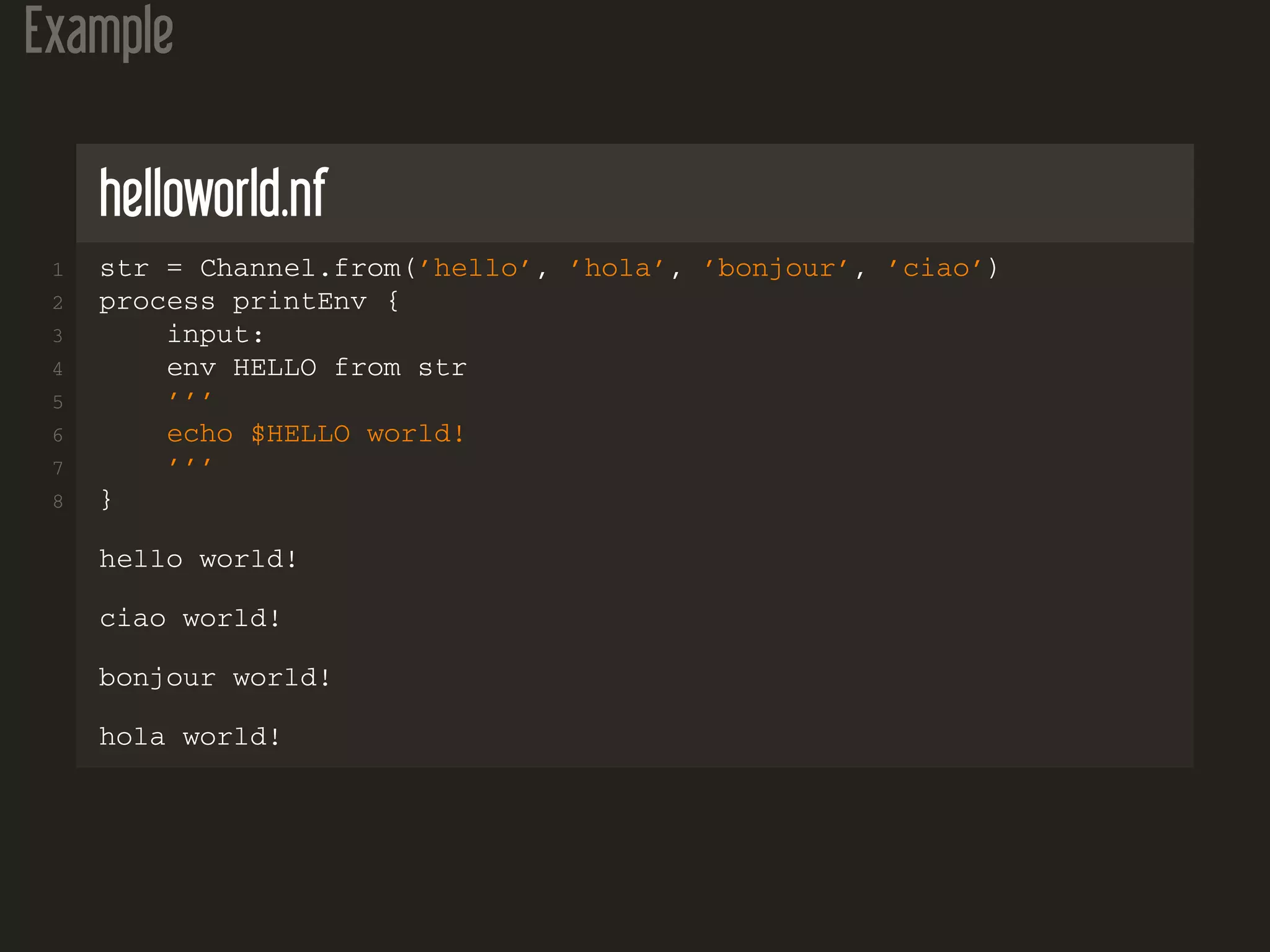 Example
helloworld.nf
1 str = Channel.from(’hello’, ’hola’, ’bonjour’, ’ciao’)
2 process printEnv {
3 input:
4 env HELLO from str
5 ’’’
6 echo $HELLO world!
7 ’’’
8 }
hello world!
ciao world!
bonjour world!
hola world!
 