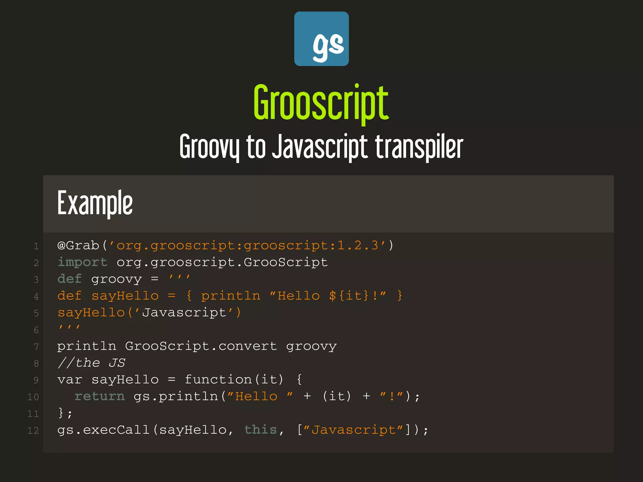 Grooscript
Groovy to Javascript transpiler
Example
1 @Grab(’org.grooscript:grooscript:1.2.3’)
2 import org.grooscript.GrooScript
3 def groovy = ’’’
4 def sayHello = { println ”Hello ${it}!” }
5 sayHello(’Javascript’)
6 ’’’
7 println GrooScript.convert groovy
8 //the JS
9 var sayHello = function(it) {
10 return gs.println(”Hello ” + (it) + ”!”);
11 };
12 gs.execCall(sayHello, this, [”Javascript”]);
 